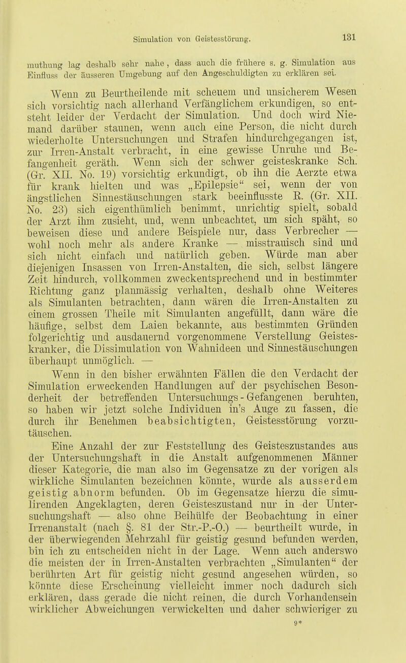 ranthung lag deshalb sehr nahe , dass auch die frühere s. g. Simulation aus Einfluss der äusseren Umgebung auf den Angeschuldigten zu erklaren sei. Weiiu zu Beurtlieileude mit sclieuem und unsicherem Wesen sich vorsichtig nach allerhand Verfänglichem erkundigen, so ent- steht leider der Verdacht der Simulation. Und doch wird Nie- mand darüber staunen, wenn auch eine Person, die nicht durch wiederholte Untersuchungen und Strafen hindmxhgegangen ist, ziu' Irren-Anstalt verbracht, in eine gewisse Unruhe und Be- fangenheit geräth. Wenn sich der schwer geisteskranke Sch. (Gr. Xn. No. 19) vorsichtig erkundigt, ob ihn die Aerzte etwa für krank hielten und was „Epilepsie sei, wenn der von ängstlichen Sinnestäuschungen stark beeinflusste ß. (Gr. XII. No. 23) sich eigenthümlich benimmt, unrichtig spielt, sobald der Arzt ihm zusieht, und, wenn unbeachtet, um sich späht, so beweisen diese und andere Beispiele nur, dass Verbrecher — wohl noch mehr als andere Kranke — misstraiüsch sind und sich nicht einfach und natürlich geben. Würde man aber diejenigen Insassen von Irren-Anstalten, die sich, selbst längere Zeit hindurch, vollkommen zweckentsprechend und in bestimmter Richtung ganz planmässig verhalten, deshalb ohne Weiteres als Simulanten betrachten, dann wären die Irren-Anstalten zu einem grossen Theile mit Simulanten angefüllt, dann wäre die häufige, selbst dem Laien bekannte, aus bestimmten Gründen folgerichtig und ausdauernd vorgenommene Verstellung Geistes- kranker, die Dissimulation von Wahnideen und Sinnestäuschungen überhaupt unmöglich. — Wenn in den bisher erwähnten Fällen die den Verdacht der Simulation erweckenden Handlungen auf der psychischen Beson- derheit der betreffenden Untersuchungs - Gefangenen beruhten, so haben wir jetzt solche Individuen in's Auge zu fassen, die durch ihr Benehmen beabsichtigten, Geistesstörung vorzu- täuschen. Eine Anzahl der zur Feststellung des Geisteszustandes aus der Untersuchungshaft in die Anstalt aufgenommenen Männer dieser Kategorie, die mau also im Gegensatze zu der vorigen als wirkliche Simulanten bezeichnen könnte, wurde als ausserdem geistig abnorm befunden. Ob im Gegensatze hierzu die simu- lirenden Angeklagten, deren Geisteszustand nur in der Unter- suchungshaft — also ohne Beihülfe der Beobachtung in einer Irrenanstalt (nach §. 81 der Str.-P.-O.) — beurtheilt wurde, in der überwiegenden Mehrzahl für geistig gesund befunden werden, bin ich zu entscheiden nicht in der Lage. Wenn auch anderswo die meisten der in Irren-Anstalten verbrachten „Simulanten der berührten Art für geistig nicht gesund angesehen würden, so könnte diese Erscheinung vielleicht immer noch dadurcli sicli erklären, dass gerade die nicht reinen, die durch Vorhandensein wirklicher Abweichungen verwickelten und daher schwieriger zu 9*