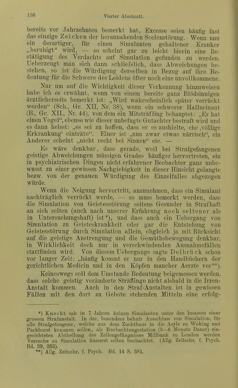 bereits vor Jahrzehnten bemerkt hat, Excesse seien liäufig fast das einzige Zeiclien der herannahenden Scelenstörung. Wenn nun ein derartiger, für einen Simulanten gehaltener Kranker „beruhigt wii'd, — so scheint gar zu leicht liierin eine Be^ stätigung des Verdachts auf Simulation gefunden zu werden. Ueberzeugt man sich dann schliefslich, dass Abweichungen be- stehen, so ist die Würdigung derselben in Bezug auf ilu-e Be- deutung für die Schwere des Leidens öfter noch eine unvollkommene. Nur um auf die Wichtigkeit dieser Verkennung hinzuweisen habe ich es erwähnt, wenn von einem bereits ganz Blödsinnigen ärztlicherseits bemerkt ist: „Wifd wahrscheinlich später verrückt werden (Sch., Grr. XII, Nr. 38), wenn ein schwerer Hallucinant (B., Gr. XII., Nr. 44), von dem ein Mitsträfling behauptet: „Er hat einen Vogel, ebenso wie dieser unbefugte Grutachter bestraft wird und es dann heisst: „es sei zu hoffen, dass er es aushielte, ehe ,völlige Erkrankung' einträte. Einer ist „nun zwar etwas närrisch, ein Anderer scheint ,,nicht recht bei Sinnen etc. — Es wäre denkbar, dass gerade, weil bei Strafgefangenen geistige Abweichungen mässigen G-rades häufiger hervortreten, ein in psychiatrischen Dingen nicht erfahrener Beobachter ganz unbe- wusst zu einer gewissen Nachgiebigkeit in dieser Hinsicht gelangte bezw. von der genauen Würdigung des Einzelfalles abgezogen wüi'de. Wenn die Neigung hervortritt, anzunehmen, dass ein Simulant nachträglich verrückt werde, — so muss bemerkt werden, dass die Simulation von Geistesstörung seitens Gesunder in Strafhaft an sich selten (auch nach unserer Erfahrung noch seltener als in Untersuchungshaft) ist*), und dass auch ein üebergang von Simulation zu Geisteskrankheit oder gar die Entstehung von Geistesstörung durch Simulation allein, obgleich ja mit Rücksicht auf die geistige Anstrengung und die Gemüthsbewegimg denkbar, in Wirklichkeit doch nur in verschwindenden Ausnahmefällen stattfinden wird. Von diesem Uebergange sagte Delbrück schon vor langer Zeit: „häufig kommt er nur in den Handbüchern der gerichtlichen Medicin und in den Köpfen mancher Aerzte vor**). Keineswegs soll dem Umstände Bedeutung beigemessen werden, dass solche geistig veränderte Sträflinge nicht alsbald in die Irren- Anstalt kommen. Auch in den Straf-Anstalten ist in gewissen Fällen mit den dort zu Gebote stehenden Mitteln eine erfolg- *) Knecht sah. in 7 Jahi-en keinen Simulanten unter den Insassen einer gi-osson Strafanstalt. In der, besonders behufs Ausschluss von Simulation, für alle Strafgefangene, welche aus dem Zuchthaus in die Asyle zu Woking und Parkhurst kommen sollen, als Beobachtungsstation (3—6 Monate Dauer) ein- gerichteten Abtheilung des Zellengefängnisses Millbanlc zu London Avcrden Versuche zu Simulation äusserst selten beobachtet. (Allg. Zeitschr. f. Psych. Bd. 39, 268). **) ALg. Zeitschr. f. Psych. Bd. 14 S. 381.