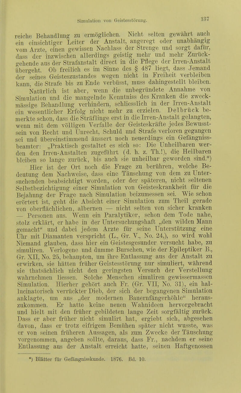 reiche Behaudlimg zu ermögliclieu. Nicht selten gewährt aiicli ein einsichtiger Leiter der Anstalt, angeregt oder unabhängig vom Arzte, einen gewissen Nachlass der Strenge und sorgt dafür, dass der inzwischen allerdings geistig mehr und mehr Zurück- gehende aus der Strafanstalt direct in die Pflege der Irren-Anstalt übergeht. Ob freilich es im Sinne des § 487 liegt, dass Jemand der seines Geisteszustandes wegen nicht in Freiheit verbleiben kann, die Strafe bis zu Ende verbüsst, muss dahingestellt bleiben. Natürlich ist aber, wenn die unbegründete Annahme von Simulation und die mangelnde Kenntniss des Kranken die zweck- mässige Behandlung verhindern, schliesslich in der Irren-Anstalt ein wesentlicher Erfolg nicht mehr zu erzielen. Delbrück be- merkte schon, dass die Sträflinge erst in die Irren-Anstalt gelangten, wenn mit dem völligen Verfalle der Geisteskräfte jedes Bewusst- sein von Eecht und Unrecht, Schuld und Strafe verloren gegangen sei und übereinstimmend äussert noch neuerdings ein Gefängniss- beamter: „Praktisch gestaltet es sich so: Die Unheilbaren wer- den den Irren-Anstalten zugeführt (d. h. z. Th.!), diß Heilbaren bleiben so lange zurück, bis auch sie unheilbar geworden sind.*) Hier ist der Ort noch die Frage zu berüliren, welche Be- deutung dem Nachweise, dass eine Täuschung von dem zu Unter- suchenden beabsichtigt worden, oder der späteren, nicht seltenen Selbstbezichtigung einer Simulation von Geisteskrankheit für die Bejahung der Frage nach Simulation beizumessen sei. Wie schon erörtert ist, geht die Absicht einer Simulation zum Theil gerade von oberflächlichen, , albernen — nicht selten von sicher kranken — Personen aus. Wenn ein Paralytiker, schon dem Tode nahe, stolz erklärt, er habe in der Untersuchungshaft „den wilden Mann gemacht und dabei jedem Arzte für seine Unterstützung eine Uhr mit Diamanten verspricht (L., Gr. V., No. 24,), so wird wohl Niemand glauben, dass hier ein Geistesgesnnder versucht habe, zu simulireu. Verlogene und dumme Burschen, wie der Epileptiker B., Gr. XII, No. 25, behaupten, um ilu-e Entlassung aus der Anstalt zu erwirken, sie hätten früher Geistesstörung nur simuliert, während sie thatsächlich nicht den geringsten Versuch der Verstellung wahrnehmen Hessen. Solche Menschen simuliren gewissermassen Simulation. Hierher gehört auch Fr. (Gr. VII, No. 31), ein hal- lucinatorisch verrückter Dieb, der sich der begangenen Simulation anklagte, um aus „der modernen Bauernfängerhöhle heraus- zukommen. Er hatte keine neuen Wahnideen hervorgebracht und hielt mit den früher gebildeten lange Zeit sorgfältig zurück. Dass er aber früher nicht simulirt hat, ergiebt sich, abgesehen davon, dass er trotz eifrigem Bemühen später nicht wusste, was er von seinen früheren Aussagen, als zum Zwecke der Täuscliung vorgenommen, angeben sollte, daraus, dass Fr., nachdem er seine Entlassung aus der Anstalt erreicht hatte, seinen Haftgenossen *) Blätter für Gefängnisskunde. 1876. Bd. 10.