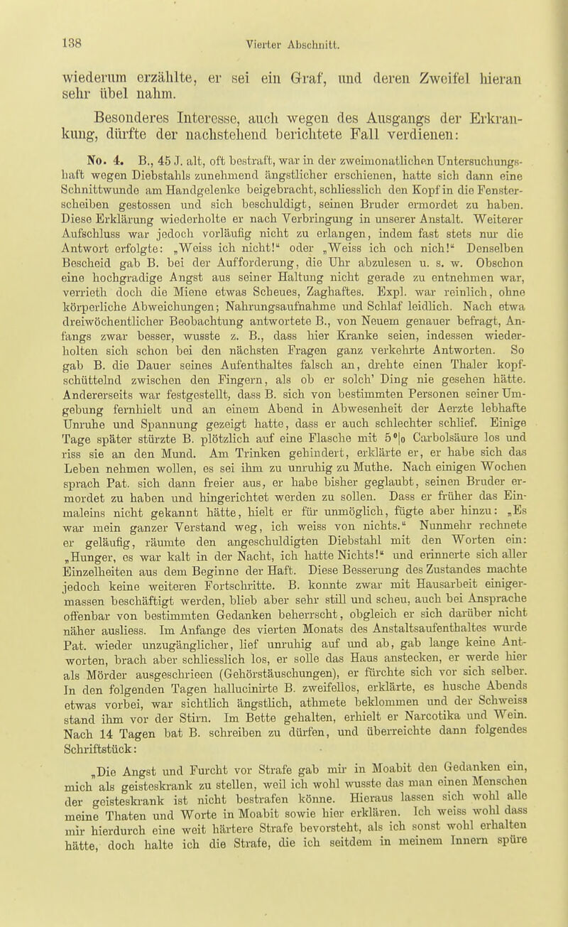 wiederum erzählte, er sei ein Graf, und deren Zweifel hieran sehr übel nahm. Besonderes Interesse, auch wegen des Ausgangs der Erkran- kimg, dürfte der nachstehend berichtete Fall verdienen: No. 4. B., 45 J. alt, oft bestraft, war in der zweiuionatliclip.n Untersuchungs- baffc wegen Diebstahls zunehmend ängstlicher erschienen, hatte sich dann eine Schnittwunde am Handgelenke beigebracht, schliesslich den Kopf in die Fenster- scheiben gestossen und sich beschuldigt, seinen Bruder ermordet zu haben. Diese Erklärung wiederholte er nach Verbringung in unserer Anstalt. Weiterer Aufschluss war jedoch vorläufig nicht zu erlangen, indem fast stets nm- die Antwort erfolgte: „Weiss ich nicht! oder „Weiss ich och nich! Denselben Bescheid gab B. bei der Aufforderung, die Uhr abzulesen u. s. w. Obschon eine hochgradige Angst aus seiner Haltung nicht gerade zu entnehmen war, verrieth doch die Miene etwas Scheues, Zaghaftes. Expl. war reinlich, ohne köi-perliche Abweichungen; Nahrungsaufnahme und Schlaf leidlich. Nach etwa dreiwöchentlicher Beobachtung antwortete B., von Neuem genauer befragt, An- fangs zwar besser, wusste z. B., dass hier Kranke seien, indessen wieder- holten sich schon bei den nächsten Fragen ganz verkehrte Antworten. So gab B. die Dauer seines Aufenthaltes falsch an, dr-ehte einen Thaler kopf- schüttelnd zwischen den Fingern, als ob er solch' Ding nie gesehen hätte. Andererseits war festgestellt, dass B. sich von bestimmten Personen seiner Um- gebung fernlaielt und an einem Abend in Abwesenheit der Aerzte lebhafte Unruhe und Spannung gezeigt hatte, dass er auch schlechter schlief. Einige Tage später stürzte B. plötzlich auf eine Flasche mit ö'lo Cai-bolsäure los und riss sie an den Mund. Am Trinken gehindert, erklärte er, er habe sich das Leben nehmen wollen, es sei ihm zu unruhig zu Muthe. Nach einigen Wochen sprach Fat. sich dann freier aus, er habe bisher geglaubt, seinen Bruder er- mordet zu haben und hingerichtet werden zu sollen. Dass er fi-üher das Ein- maleins nicht gekannt hätte, hielt er für unmöglich, fügte aber hinzu: „Es war mein ganzer Verstand weg, ich weiss von nichts. Nunmehr rechnete er geläufig, räumte den angeschuldigten Diebstahl mit den Worten ein: „Hunger, es war kalt in der Nacht, ich hatte Nichts! imd erinnerte sich aller Einzelheiten aus dem Beginne der Haft. Diese Besserung des Zustandes machte jedoch keine weiteren Fortschritte. B. konnte zwar mit Hausarbeit einiger- massen beschäftigt werden, blieb aber sehr still und scheu, auch bei Ansprache ofiFenbar von bestimmten Gedanken beherrscht, obgleich er sich darüber nicht näher ausliess. Im Anfange des vierten Monats des Anstaltsaufenthaltes wm-de Fat. wieder unzugänglicher, lief unruhig auf und ab, gab lange keine Ant- worten, brach aber schliesslich los, er solle das Haus anstecken, er werde hier als Mörder ausgeschrieen (Gehörstäuschungen), er füi-chte sich vor sich selber. In den folgenden Tagen hallucinirte B. zweifellos, erklärte, es husche Abends etwas vorbei, war sichtlich ängstlich, athmete beklommen und der Schweiss stand ihm vor der Stirn. Im Bette gehalten, erhielt er Narcotika und Wein. Nach 14 Tagen bat B. schreiben zu düi-fen, und überreichte dann folgendes Schriftstück: „Die Angst und Furcht vor Strafe gab mir- in Moabit den Gedanken ein, mich als geisteskrank zu stellen, weil ich wohl wusste das man einen Menschen der geisteskr-ank ist nicht bestrafen könne. Hieraus lassen sich wohl alle meine Thaten und Worte in Moabit sowie hier erklären. Ich weiss wohl dass mir hierdurch eine weit härtere Strafe bevorsteht, als ich sonst wohl erhalten hätte, doch halte ich die Strafe, die ich seitdem in meinem Innern spüre