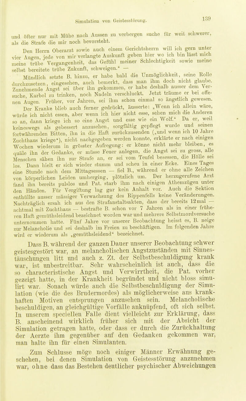 lind öfter nur mit Mühe nach Aussen m vorborgen sucho für weit schwerer, als die Strafe die mk noch bevorsteht. Den Herrn Oberarzt sowie auch einem Gerichtsherrn will ich gern unter vier Augon, iede von mir verlangte Auskunft geben hier wo ich bin lässt mich meine trübe Vergangenheit, das Gefühl meiner Schlechtigkeit sowie memo selbst bereitete trübe Zukunft, schweigen. — ' Mündlich setzte B. hinzu, er habe bald die Unmöglichkeit, seine Rollo dm-chzusetzen, eingesehen, auch bemerkt, dass man ihm doch nicht glaube. Zimehmende Angst sei über ihn gekommen, er habe deshalb ausser dem Ver- suche Karbol zu trinken, noch Nadeln verschluckt. Jetzt träume er bei ofie- nen Augen. Früher, vor Jahren, sei ihm schon einmal so ängstlich gewesen. Der Kranke blieb auch ferner gedi-ückt, äusserte: „Wenn ich allein wäre, würde ich nicht essen, aber wenn ich hier nicht esse, sehen mich die Anderen so an, dann ki-iege ich so eine Angst und esse wie ein Wolf. Da er, weil keineswegs als gebessert anzusehen, sorgfältig gepflegt wurde und seinen fortwähi-enden Bitten, ihn in die Haft zurückzusenden („und wenn ich 10 Jahi-e Zuchthaus ki-iege), nicht nachgegeben werden konnte, erklärte er nach einigen Wochen wiederum in grösster Aufi-egiuig: er könne nicht mehi- bleiben, es quäle ihn der Gedanke, er müsse Feuer anlegen, die Angst sei zu gross, aUe Menschen sähen ihn zur Strafe an, er sei vom Teufel besessen, die Hölle sei los. Dann hielt er sich wieder stumm und scheu in einer Ecke. Eines Tages eine Stunde nach dem Mittagsessen — fiel B., während er ohne aUe Zeichen von körperlichen Leiden umherging, plötzlich um. Der herzugerufene Arzt fand ihn bereits pulslos und Fat. starb ihm nach einigen Athemzügen unter den Händen. Für Vergiftung lag gar kein Anhalt vor. Auch die Sektion enthüllte ausser massiger Verwachsung des Eippenfells keine Veränderungen. Nachträglich ersah ich aus den Strafanstaltsakten, dass der bereits 12 mal — achtmal mit Zuchthaus — bestrafte B. schon vor 7 Jahren als in einer frühe- ren Haft gemüthsleidend bezeichnet worden war und mehrere Selbstmordversuche unternoumien hatte. Fünf Jahre vor unserer Beobachtung heisst es, B. neige zm- Melancholie und sei deshalb im Freien zu beschäftigen. Im folgenden Jahre wird er wiederum als „gemüthsleidend bezeichnet. Dass B. während der ganzen Dauer unserer Beobaclitung schwer geistesgestört war, an melancholisclien Angstzuständen mit Sinnes- täuschungen litt und auch z. Zt. der Selbstbeschuldigung krank war, ist unbestreitbar. Sehr wahrscheinlich ist auch, dass die so characteristische Angst und Verwirrtheit, die Fat. vorher gezeigt hatte, in der Krankheit begründet und nicht bloss simu- lirt war. Sonach würde auch die Selbstbeschuldigung der Simu- lation (wie die des Brudermordes) als möglicherweise aus krank- haften Motiven entsprungen anzusehen sein. Melancholische beschuldigen, an gleichgültige Vorfälle anknüpfend, oft sich selbst. In unserem speciellen Falle dient vielleicht zur Erklärung, dass B. anscheinend wirklich früher sich mit der Absicht der Simulation getragen hatte, oder dass er durch die Zurückhaltung der Aerzte ihm gegenüber auf den Gedanken gekommen war, man halte ihn für einen Simulanten. Zum Schlüsse möge noch einiger Männer Erwähnung ge- schehen, bei denen Simulation von Geistesstörung anzunehmen war, ohne dass das Bestehen deutlicher psychischer Abweichungen
