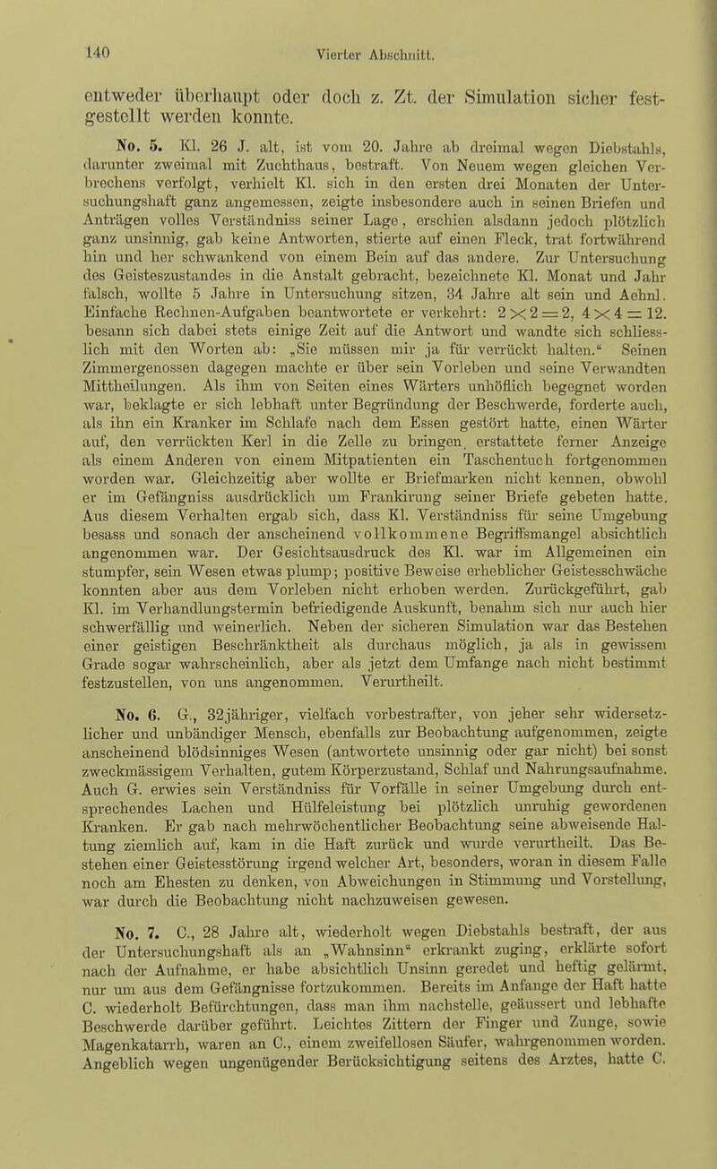 entweder überhaupt oder docli z. Zt. der Simulation sicher fest- gestellt werden konnte. No. 5. Kl. 26 J. alt, ist vom 20. Jahre ab dreimal wegen Diebstahls, darunter zweimal mit Zuchthaus, bestraft. Von Neuem wegen gleichen Ver- brechens verfolgt, verhielt Kl. sich in den ersten drei Monaten der Unter- suchungshaft ganz angemessen, zeigte insbesondere auch in seinen Briefen und Anträgen volles Verständniss seiner Lage, erschien alsdann jedoch plötzlich ganz unsinnig, gab keine Antworten, stierte auf einen Fleck, trat fortwährend hin und her schwankend von einem Bein auf das andere. Zm- Untersuchung des Geisteszustandes in die Anstalt gebracht, bezeichnete Kl. Monat und Jahr falsch, wollte 5 Jahre in Untersuchung sitzen, 34 Jahre alt sein und Aehnl. Einfache Rechnen-Aufgaben beantwortete er verkehrt: 2x2 = 2, 4x4 = 12. besann sich dabei stets einige Zeit auf die Antwort und wandte sich schliess- lich mit den Worten ab: „Sie müssen mir ja fm veiTückt halten. Seinen Zimmergeuossen dagegen machte er über sein Vorleben und seine Verwandten Mittheilungen, Als ihm von Seiten eines Wärters unhöflich begegnet worden war, beklagte er sich lebhaft unter Begründung der Beschwerde, forderte auch, als ihn ein Kranker im Schlafe nach dem Essen gestört hatte, einen Wärter auf, den verrückten Kerl in die Zelle zu bringen, erstattete ferner Anzeige als einem Anderen von einem Mitpatienten ein Taschentuch fortgenommen worden war. Gleichzeitig aber wollte er Briefmarken nicht kennen, obwohl er im Gefängniss ausdrücklich um Frankirung seiner Briefe gebeten hatte. Aus diesem Verhalten ergab sich, dass Kl. Verständniss füi' seine Umgebung besass und sonach der anscheinend vollkommene Begiiifsmangel absichtlich angenommen war. Der Gesichtsausdruck des Kl. war im Allgemeinen ein stumpfer, sein Wesen etwas plump; positive Beweise erheblicher Geistesschwäche konnten aber aus dem Vorleben nicht erhoben werden. Zurückgefühi-t, gab Kl. im Verhandlungstermin befriedigende Auskunft, benahm sich nm- auch hier schwerfällig imd weinerlich. Neben der sicheren Simulation war das Bestehen einer geistigen Beschränktheit als durchaus möglich, ja als in gewissem Grade sogar wahrscheinlich, aber als jetzt dem Umfange nach nicht bestimmt festzustellen, von ims angenommen. Verurtheilt. No. 6. G., 32jähriger, vielfach vorbestrafter, von jeher sehr widersetz- licher und unbändiger Mensch, ebenfalls zur Beobachtung aufgenommen, zeigte anscheinend blödsinniges Wesen (antwortete unsinnig oder gar nicht) bei sonst zweckmässigem Verhalten, gutem Körperzustand, Schlaf und Nahrungsaufnahme. Auch G. erwies sein Verständniss für- Vorfälle in seiner Umgebung durch ent- sprechendes Lachen und Hülfeleistung bei plötzlich minihig gewordenen Ki-anken. Er gab nach mehrwöchentlicher Beobachtung seine abweisende Hal- tung ziemlich auf, kam in die Haft zurück und wiu-de verurtheilt. Das Be- stehen einer Geistesstörung hgend welcher Art, besonders, woran in diesem Falle noch am Ehesten zu denken, von Abweichungen in Stimmung und Vorstellimg, war durch die Beobachtung nicht nachzuweisen gewesen. No. 7. C, 28 Jahre alt, wiederholt wegen Diebstahls bestraft, der aus der Untersuchungshaft als an „Wahnsinn erln-ankt zuging, erklärte sofort nach der Aufnahme, er habe absichtHch Unsinn geredet und heftig gelärmt, nur um aus dem Gefängnisse fortzukommen. Bereits im Anfange der Haft hatte C. wiederholt Befürchtungen, dass man ihm nachstelle, geäussert und lebhafte Beschwerde darüber geführt. Leichtes Zittern der Finger und Zunge, sowie Magenkatan-h, waren an C, einem zweifellosen Säufer, wahi-genommen worden. Angeblich wegen ungenügender Berücksichtigung seitens des Arztes, hatte C.