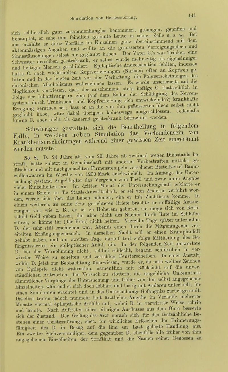 sich schUesslich ganz zusammenhanglos benommen, gesungen gepfiffen und behauptet, er sehe ihm feindlich gesinnte Leute m seiner Zelle u s. w Bc uns eiSälüte er diese Vorfälle im Einzelnen ganz ubereinstimmend mit dem aktenmässi-en Anc^aben und woUte an die geäusserten Verfolgungsideen und i^^^^g^^en.^ nie geglaubt haben. Der Vater C.;« war Trinker, eine Schwester desselben geisteskrank, er selbst wurde mehrseitig als eigensinmgei uS h f^eT MenschVschildert. Epüeptische Andecedenüen fehlten, indessen tte C nach wiederholten Kopfverletzungen (Narben) öfter an Kopfweh ge- litten mid in der letzten Zeit vor der Verhaftung die Folgeerscheinungen des chronischen AlkohoHsmus wahrnehmen lassen. Es wurde unsererseits au die Mö'Schkeit verwiesen, dass der anscheinend stets heftige C. thatsachhch m Fol^e der Inhaftirung in eine (auf dem Boden der Schädigung des Nerven- systems durch Trunksucht imd Kopfverletzung sich entwickehide ?) krankhafte Krre-ung gerathen sei; dass er an die von ihm geäusserten Ideen selbst nicht geglaubt habe, wäre dabei übrigens keineswegs ausgeschlossen. Jedenfalls könne C. aber nicht als dauernd geisteskrank betrachtet werden. Schwieriger gestaltete sich die Beurtheilung in folgendem Falle in welchem neben Simulation das Vorhandensein von Krankheitserscheinungen während einer gewissen Zeit eingeräumt werden musste: No 8 D 24 Jahi-e alt, vom 20. Jahre ab zweimal wegen Diebstahls be- straft, hatte zilletzt in Gemeinschaft mit anderen Vorbestraften mittelst ge- fälschter und mit nachgemachten Firmenstempeln versehener BesteUzettel Baum- woUenwaaren im Werthe von 1200 Mark erschwindelt. Im Anfange der Unter- suchung gestand Angeklagter das Vergehen zum Theil und zwar unter Angabe vieler Einzelheiten ein. Im dritten Monat der Untersuchungshaft erklarte er in einem Briefe an die Staats-Anwaltschaft, er sei von Anderen verführt wor- den werde sich aber das Leben nehmen, ehe er in's Zuchthaus komme. In einem weiteren, an seine Frau gerichteten Briefe brachte er aufiäUige Aeusse- i-ungen vor, wie z. B., er sei zu Höherem geboren, sie möge sich von Roth- schild Geld geben lassen, ihn aber nicht des Nachts durch Rufe im Schlafen stören, er könne ihr (der Frau) nicht helfen. Vierzehn Tage später miternahm D der sehr stül erschienen war, Abends einen durch die Mitgefangenen ver- eitelten Erhängungsversuch. In derselben Nacht soll er einen Krampfanfall crehabt haben, und am zweiten Tage darauf trat zufolge Mittheilung des Ge- fängnissarztes ein epüeptischer Anfall ein. In der folgenden Zeit antwortete D. bei der Vernehmung nicht, schlief schlecht, begann schliesslich m ver- wirrter Weise zu schelten und zerschlug Fensterscheiben. In einer Anstalt, wohin D. jetzt zur Beobachtung überwiesen, wurde er, da man weitere Zeichen von Epilepsie nicht wahrnalnn, namentlich mit Rücksicht auf die unver- ständlichen Antworten, den Versuch zu stottern, die angebliche Unltenntniss sämmtlicher Vorgänge der Untersuchmig und fi-üher von ihm selbst angegebener Einzelheiten, während er sich doch lebhaft und lustig mit Anderen unterhielt, für einen Simulanten erachtet und in das Untersuchungs-Gefängniss zurückgesandt. Daselbst traten jedoch nunmehr laut ärztlicher Angahe im Verlaufe mehrerer Monate viermal epileptische Anfälle auf, wobei D. in verwirrter Weise schrie und lärmte. Nach Auftreten eines eiterigen Ausflusses aus dem Ohre besserte sich der Zustand. Der Gefängniss - Arzt sprach sich für das thatsächliche Be- stehen einer Geistesstörung, spec. für wirkliches Erlöschen der Erinnerungs- fähigkeit des D. in Bezug auf die ihm zur Last gelegte Handlmig aus. Ein zweiter Sachverständiger, dem gegenüber D. ebenfalls alle früher von ihm angegebenen Einzelheiten der Strafthat und die Namen seiner Genossen zu