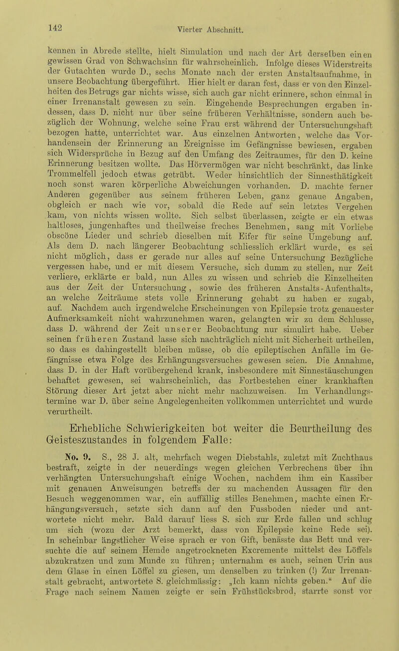 kennen in Abrede utellte, hielt Simulation und nach der Art derselben einen gewissen Grad von Schwachsinn für wahrscheinlich. Infolge dieses Widerstreits der Gutachten wurde D., sechs Monate nach der ersten Anstaltsaufnahme, in unsere Beobachtung übergeführt. Hier hielt er daran fest, dass er von den Einzel- heiten des Betrugs gar nichts wisse, sich auch gar nicht ei-innere, schon einmal in einer Irrenanstalt gewesen zu sein. Eingehende Besprechungen ergaben in- dessen, dass D. nicht nur über seine früheren Verhältnisse, sondern auch be- züglich der Wohnung, welche seine Frau erst während der Untersuchungshaft bezogen hatte, unterrichtet war. Aus einzelnen Antworten, welche das Vor- handensein der Erinnerung an Ereignisse im Gefängnisse bewiesen, ergaben sich Widersprüche in Bezug auf den Umfang des Zeitraumes, für den D. keine Erinnerung besitzen wollte. Das Hörvermögen war nicht beschränkt, das linke Trommelfell jedoch etwas getrübt. Weder hinsichtlich der Sinnesthätigkeit noch sonst waren körperliche Abweichungen vorhanden. D. machte ferner Anderen gegenüber aus seinem früheren Leben, ganz genaue Angaben, obgleich er nach wie vor, sobald die Rede auf sein letztes Vergehen kam, von nichts wissen wollte. Sich selbst überlassen, zeigte er em etwas haltloses, jungenhaftes und theilweise fi-eches Benehmen, sang mit Vorliebe obscöne Lieder und schrieb dieselben mit Eifer füi- seine Umgebung auf. Als dem D. nach längerer Beobachtung schliesslich erklärt wurde, es sei nicht möglich, dass er gerade nur alles auf seine Untersuchung Bezügliche vergessen habe, und er mit diesem Versuche, sich dumm zu stellen, nm- Zeit verliere, erklärte er bald, nun Alles zu wissen imd schi-ieb die Einzelheiten aus der Zeit der Untersuchung, sowie des frülieren Anstalts-Aufenthalts, an welche Zeiträume stets volle Erinnerung gehabt zu haben er zugab, auf. Nachdem auch irgendwelche Erscheinungen von Epilepsie trotz genauester Aufmerksamkeit nicht wahrzunehmen waren, gelangten wir zu dem Schlüsse, dass D. während der Zeit unserer Beobachtmig nur simulirt habe. Ueber seinen früheren Zustand lasse sich nachträglich nicht mit Sicherheit m-theilen, so dass es dahingestellt bleiben müsse, ob die epileptischen Anfälle im Ge- fängnisse etwa Folge des Erhängungsversuches gewesen seien. Die Annahme, dass D. in der Haft vorübergehend krank, insbesondere mit Sinnestäuschungen behaftet gewesen, sei wahrscheinlich, das Fortbestehen einer ki-ankhaften Störung dieser Art jetzt aber nicht mehr nachzuweisen. Im Verhandlungs- termine war D. über seine Angelegenheiten vollkommen unterrichtet und wm-de verurtheilt. Erhebliclie Scliwierigkeiten bot weiter die Beurtheiluug des Geisteszustandes in folgendem Falle: No. 9. S., 28 J. alt, mehrfach wegen Diebstahls, zuletzt mit Zuchthaus bestraft, zeigte in der neuerdings wegen gleichen Verbrechens über ihn verhängten Untersuchungshaft einige Wochen, nachdem ihm ein Kassiber mit genauen Anweisungen betreffs der zu machenden Aussagen füi* den Besuch weggenommen war, ein auffällig stilles Benehmen, machte einen Er- hängungsversuch, setzte sich dann auf den Fussboden nieder imd ant- wortete nicht mehr. Bald darauf liess S. sich zm- Erde fallen und schlug um sich (wozu der Arzt bemerkt, dass von Epilepsie keine Rede sei). In scheinbar ängstlicher Weise sprach er von Gift, benässte das Bett und ver- suchte die auf seinem Hemde angetrockneten Excremente mittelst des Löffels abzukratzen und zum Munde zu führen; unternahm es auch, seinen Urin aus dem Glase in einen Löffel zu giesen, um denselben zu trinken (!) Zur Irrenan- stalt gebracht, antwortete S. gleichmässig: „Ich kann nichts geben. Auf die Frage nach seinem Namen zeigte er sein Frühstücksbrod, starrte sonst vor