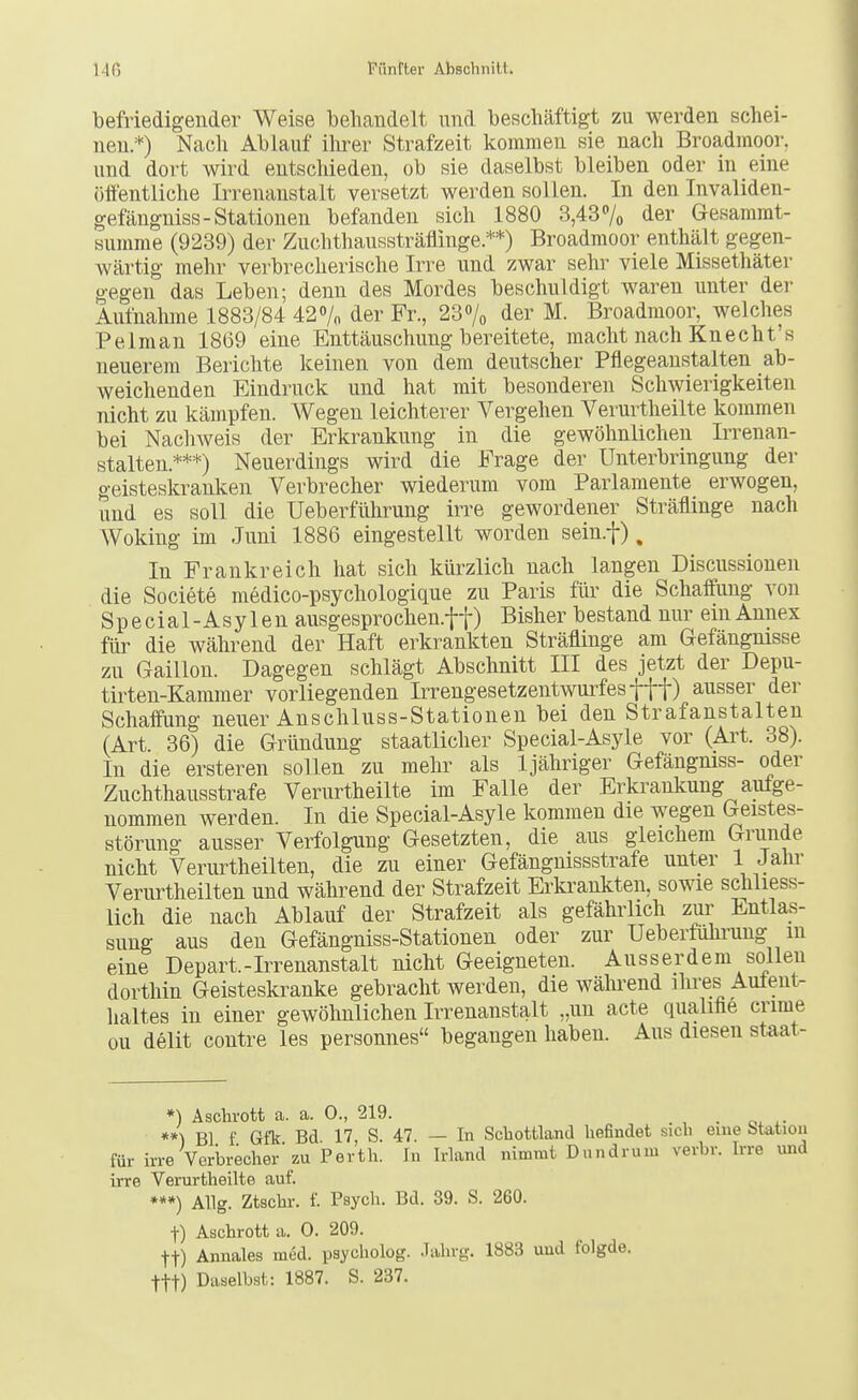 befriedigender Weise beliandelt und beschäftigt zu werden schei- nen.*) Nach Ablauf ilirer Strafzeit kommen sie nach Broadmoor. und dort wird entschieden, ob sie daselbst bleiben oder in eine öffentliche Irrenanstalt versetzt werden sollen. In den Invaliden- gefängniss-Stationen befanden sich 1880 3,43% der Gesammt- summe (9239) der Zuchthaussträflinge.**) Broadmoor enthält gegen- wärtig mehr verbrecherische Irre und zwar sehr viele Missethäter gegen das Leben; denn des Mordes beschuldigt waren unter der Aufnahme 1883/84 42% der Fr., 237o der M. Broadmoor, welches Pelman 1869 eine Enttäuschung bereitete, macht nach Knecht's neuerem Berichte keinen von dem deutscher Pflegeaustalten ab- weichenden Eindruck und hat mit besonderen Schwierigkeiten nicht zu kämpfen. AVegeu leichterer Vergehen Verurtheilte kommen bei Nachweis der Erkrankung in die gewöhnlichen Irrenan- stalten.***) Neuerdings wird die Frage der Unterbringung der geisteskranken Verbrecher wiederum vom Parlamente erwogen, und es soll die Ueberführung irre gewordener Sträflinge nach Woking im Juni 1886 eingestellt worden sein.f), In Frankreich hat sich kürzlich nach langen Discussioneii die Societe medico-psychologique zu Paris für die Schaffung von Special-Asylen ausgesprochen.ff) Bisher bestand mir ein Annex für die während der Haft erkrankten Sträflinge am Gefängnisse zu Gaillon. Dagegen schlägt Abschnitt III des jetzt der Depu- tirten-Kammer vorliegenden Irrengesetzentwurfes fff) ausser der Schaffung neuer Anschluss-Stationen bei den Strafanstalten (Art. 36) die Gründung staatlicher Special-Asyle vor (Ai^t. 38). In die ersteren sollen zu mehr als 1 jähriger Gefängniss- oder Zuchthausstrafe Verurtheilte im Falle der Erkrankung aufge- nommen werden. In die Special-Asyle kommen die wegen Geistes- störung ausser Verfolgung Gesetzten, die aus gleichem Grunde nicht Verurtheilten, die zu einer Gefängnissstrafe unter 1 Jahr Verurtheilten und während der Strafzeit Erkrankten, sowie schliess- lich die nach Ablauf der Strafzeit als gefährlich zur Entlas- sung aus den Gefängniss-Stationen oder zur Ueberführung m eine Depart.-Irrenanstalt nicht Geeigneten. Ausserdem sollen dorthin Geisteskranke gebracht werden, die wälu-end ihres Autent- haltes in einer gewöhnlichen Irrenanstalt „un acte qualifle crime ou delit contre les personnes begangen haben. Aus diesen staat- *) Aschrott a. a. 0., 219. . **) Bl f Gfk Bd 17 S. 47. — In Scbottland befindet sich eine btation für irre Verbrecher'zu Perth. In Irland nimmt Dundrum verbr. Irre uiid irre Verurtheilte auf. ***) Allg. Ztschr. f. Psych. Bd. 39. S. 260. t) Aschrott a. 0. 209. tt) Annales med. psychoIog. Jahrg. 1883 und folgde. ttt) Daselbst: 1887. S. 237.