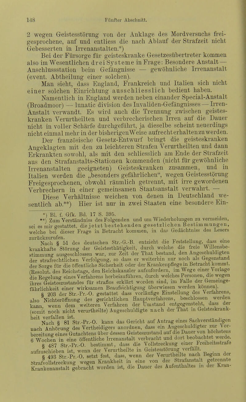 2 wegen Geistesstörung von der Anklage des Mordversuchs frei- gesprochene, auf und entliess die nach Ablauf der Strafzeit nicht Gebesserten in Irrenanstalten.*) Bei der Fürsorge für geisteskranke Gesetzesübertreter kommen also im Wesentlichen drei Systeme in Frage: Besondere Anstalt — Anschlussstation beim Gefängnisse — gevi^öhnliche Irrenanstalt (event. Abtheilung einer solchen). Man sieht, dass England, Frankreich und Italien sich nicht einer solchen Einrichtung ausschliesslich bedient haben. Namentlich in England werden neben einander Special-Anstalt (Broadmoor) — lunatic division des Invaliden-Gefängnisses — IiTen- Anstalt verwandt. Es wird auch die Trennung zwischen geistes- kranken Verurtheilten und verbrecherischen Irren auf die Dauer nicht in voller Schärfe durchgeführt, ja dieselbe scheint neuerdings nicht einmal mehr in der bisherigenWeise aufrecht erhalten zu werden. Der französische Gesetz-Entwurf bringt die geisteskranken Angeklagten mit den zu leichteren Strafen Verurtheilten und dann Erkrankten sowohl, als mit den schliesslich am Ende der Strafzeit aus den Strafanstalts-Stationen kommenden (nicht für gewöhnliche Irrenanstalten geeigneten) Geisteskranken zusammen, und in Italien werden die „besonders gefährlichen, wegen Geistesstörung Freigesprochenen, obwohl räumlich getrennt, mit irre gewordenen Verbrechern in einer gemeinsamen Staatsanstalt verwahrt. — Diese Verhältnisse weichen von denen in Deutschland we- sentlich ab.**) Hier ist nur in zwei Staaten eine besondere Ein- *) Bl. f. Gfk. Bd. 17 S. 395. **) Zum Yerständniss des Folgenden und um Wiederholungen zu venneiden, sei es mir gestattet, die jetzt bestehenden gesetzlichen Bestimmungen, welche bei dieser Frage in Betracht kommen, in das Gedächtniss des Lesers zurückzm-ufen. t, , , n n Nach § 51 des deutschen Str.-G.-B. entzieht die Feststellung, dass eme krankhafte Störung der Geistesthätigkeit, dm-ch welche die fi-eie Willensbe- stimmung ausgeschlossen war, zui- Zeit der That bestand, den Angeschuldigten der strafrechtlichen Verfolgung, so dass er weiterhin nur noch als Gegenstand der Sorge für die öffentliche Sicherheit oder der Ki-ankenpflege in Betracht koinmt. (Resolut, des Reichstags, den Reichskanzler aufzufordern, im Wege einer Vorlage die Re'^'elung eines Verfahi-ens herbeizuführen, durch welches Personen, die wegen ihres Geisteszustandes für straflos erklärt worden sind, im Falle der Gemeinge- fährlichkeit einer wirksamen Beaufsichtigung überwiesen werden können). 8 203 der Str.-Pr.-O. gestattet dass vorläufige Einstellung des Verfahrens, also Nichteröffnung des gerichtlichen Hauptverfahrens, beschlossen werden kann wenn dem weiteren Verfahren der Umstand entgegensteht, dass der (somit noch nicht verurtheilte) Angeschuldigte nach der That m Geisteski-ank- heit verfallen ist. „ . , . c i x- j- Nach S 81 Str.-Pr.-O. kann das Gericht auf Antrag eines Sachverstandigen nach Anhörung des Vertheidigers anordnen, dass ein Angeschuldigter zur Vor- bereitung eines Gutachtens über dessen Geisteszustand auf die Dauer von höchstens 6 Wochen in eine öfientliche Irrenanstalt verbracht und dort beobachtet werde. 8 487 Str-Pr-0. bestimmt, dass die Vollstreckung einer Freiheitsstrate aufzuschieben ist, wenn der Verurtheilte in Geistesstörung verfällt. _ 8 493 Str -Pr -0. setzt fest, dass, wenn der Verm-theilte nach Beginn der Strafvollstreckung wegen Krankheit in eine von der Strafanstalt getrenn ^ Krankenanstalt gebracht worden ist, die Dauer des Aufenthaltes in dei Kian-