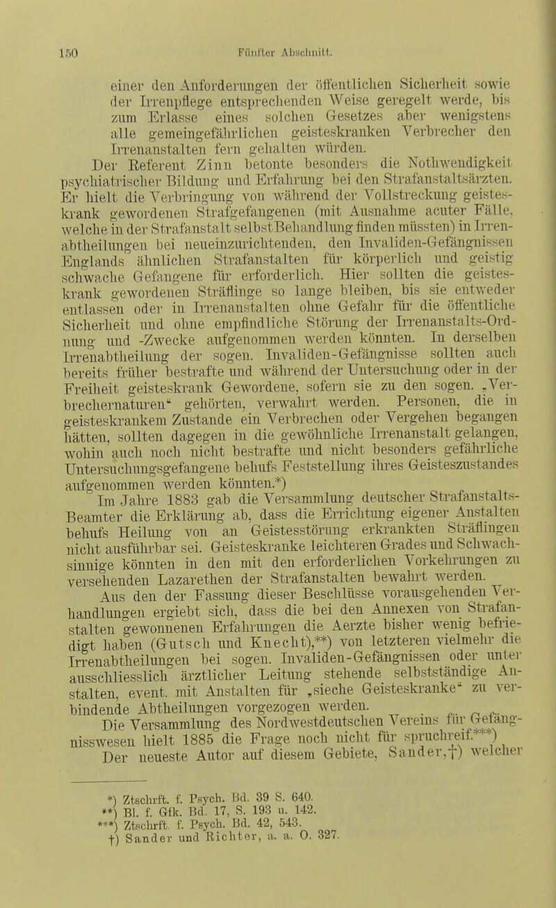 einer den Anforderungen der öffentlichen Sicherlieit sowie der Irrenpflege entsprechenden Weise geregelt werde, bis zum Erlasse eines solchen Gesetzes abei- wenigstens alle gemeingefährlichen geisteskranken Verbrecher den Irrenanstalten fern gehalten würden. Der Eeferent Zinn betonte besonders die Nothwendigkeit psy(;hiatrischer Bildung und Erfahrung bei den Strafanstaltsärzten. Er hielt die Yerbringung von während der Vollstreckung geistes- krank gewordenen Strafgefangenen (mit Ausnahme acuter Fälle, welche in der Strafanstalt selbstBehandlung finden müssten) in Irren- abtheilungen bei neueinzuriclitenden, den Invaliden-Gefängnissen Englands ähnlichen Strafanstalten füi- körperlich und geistig schwache Gefangene für erforderlich. Hier sollten die geistes- krank gewordenen Sträflinge so lange bleiben, bis sie entweder entlassen oder in Irrenanstalten ohne Gefahr für die öffentliche Sicherheit und ohne empfindliche Störung der Irrenanstalts-Ord- nung und -Zwecke aufgenommen werden könnten. In derselben Irrenabtheilung der sogen. Invaliden-Gefängnisse sollten auch bereits früher bestrafte und während der Untersuchung oder in der Freiheit geisteskrank Gewordene, sofern sie zu den sogen. , Ver- brechernaturen gehörten, verwahrt werden. Personen, die in geisteskrankem Zustande ein Verbrechen oder Vergehen begangen hätten, sollten dagegen in die gewöhnliche Irrenanstalt gelangen, wohin auch noch nicht bestrafte und nicht besonders gefäludiche Untersuchungsgefangene behufs Feststellung ihres Geisteszustandes aufgenommen werden könnten.*) Im Jahre 1883 gab die Versammlung deutscher Strafanstalts- Beamter die Erklärung ab, dass die Errichtung eigener Anstalten behufs Heilung von an Geistesstörung ertoankten Sträflingen nicht ausfülu^bar sei. Geisteskranke leichteren Grades und Schwach- sinnige könnten in den mit den erforderlichen Vorkehrungen zu versehenden Lazarethen der Strafanstalten beAvahrt werden. Aus den der Fassung dieser Beschlüsse vorausgehenden Ver- handlungen ergiebt sich, dass die bei den Annexen von Strafan- stalten gewonnenen Erfahrungen die Aerzte bisher wenig befrie- digt haben (Gutsch und Knecht),**) von letzteren vielmehr die Irrenabtheilungen bei sogen. Invaliden-Gefängnissen oder unter ausschliesslich ärztlicher Leitung stehende selbstständige An- stalten, event. mit Anstalten für .sieche Geistesla-anke zu ver- bindende Abtheilungen vorgezogen werden. Die Versammlung des Nordwestdeutschen Vereins für Uetang- nisswesen hielt 1885 die Frage noch nicht für spruchreif=^*^) Der neueste Autor auf diesem Gebiete, Sauder,t) welcher *) Ztschrft. f. Psych. Bd. 39 S. 640. **) Bl. f. Gfk. Bd. 17, S. 193 u. 142. ***) Ztschrft. f. Psych. Bd. 42, 543. t) Sander und Richter, a.. a. 0. 327.