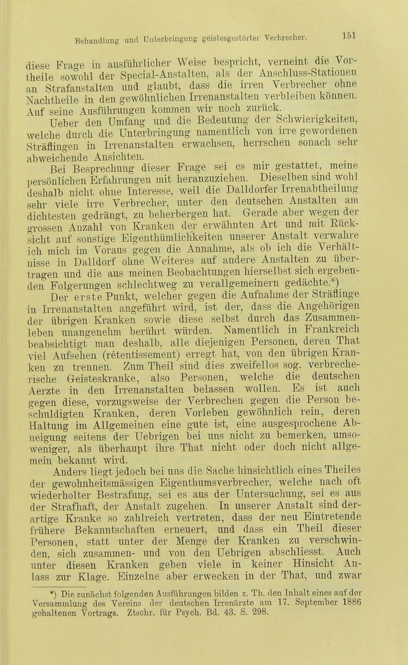 diese Frage iu ausführlicher Weise bespricht, verneint die Vor- theile sowohl der Special-Anstalten, als der Anschluss-Stationen an Strafanstalten und glaubt, dass die irren Verbreclier ohne Nachtheile in den gewöhnlichen Irrenanstalten verbleiben können. \uf seine Ausführungen kommen wir noch zurück. Ueber den Umfang und die Bedeutung der Schwierigkeiten, welche durch die Unterbringung namentlich von irre gewordenen Sträflingen in Irrenanstalten erwachsen, herrschen sonach sehr abweichende Ansichten. . Bei Besprechung dieser Frage sei es mir gestattet, meine persönlichen Erfahrungen mit heranzuziehen. Dieselben sind wohl deshalb nicht ohne Interesse, weil die Dalldorfer Irrenabtheilung Sehl' viele irre Verbrecher, unter den deutschen Anstalten am dichtesten gedrängt, zu beherbergen hat. Gerade aber wegen der gi'ossen Anzahl von Kranken der erwähnten Art und mit Eück- sicht auf sonstige Eigenthümlichkeiten unserer Anstalt verwahre ich mich im Voraus gegen die Annahme, als ob ich die Verhält- nisse in Dalldorf ohne Weiteres auf andere Anstalten zu über- tragen und die aus meinen Beobachtungen liierselbst sich ergeben- den Folgerungen schlechtweg zu verallgemeinern gedächte.*) Der erste Punkt, welcher gegen die Aufnahme der Sträflinge in Irrenanstalten angeführt wird, ist der, dass die Angehörigen der übrigen Kranken sowie diese selbst durch das Zusammen- leben unangenehm berührt würden. Namentlich in Frankreich beabsichtigt man deshalb, alle diejenigen Personen, deren That viel Aufsehen (retentissement) erregt hat, von den übrigen Kran- ken zu trennen. Zum Theil sind dies zweifellos sog. verbreche- rische Geisteskranke, also Personen, welche die deutschen Aerzte in den Irrenanstalten belassen wollen. Es ist auch gegen diese, vorzugsweise der Verbrechen gegen die Person be- schuldigten Kranken, deren Vorleben gewöhnlich rein, deren Haltung im Allgemeinen eine gute ist, eine ausgesprochene Ab- neigung seitens der Uebrigen bei uns nicht zu bemerken, umso- weniger, als überhaupt ihre That nicht oder doch nicht allge- mein bekannt wird. Anders liegt jedoch bei uns die Sache hinsichtlich eines Theiles der gewohnheitsmässigen Eigenthiimsverbrecher, welche nach oft wiederholter Bestrafung, sei es aus der Untersuchung, sei es aus der Strafliaft, der Anstalt zugehen. In unserer Anstalt sind der- artige Kranke so zahlreich vertreten, dass der neu Eintretende frühere Bekanntschaften erneuert, und dass ein Theil dieser Personen, statt unter der Menge der Kranken zu_ verschwin- den, sich zusammen- und von den Uebrigen abschliesst. Auch unter diesen Kranken geben viele in keiner Hinsicht An- lass zur Klage. Einzelne aber erwecken in der That, und zwar *) Die zunächst folgenden Ausführungen bilden z. Th. den Inhalt eines auf der Versammlung des Vereins der deutschen Irrenärzte am 17. September 1886 gehaltenen Vortrags. Ztschr. für Psych. Bd. 43. S. 298.