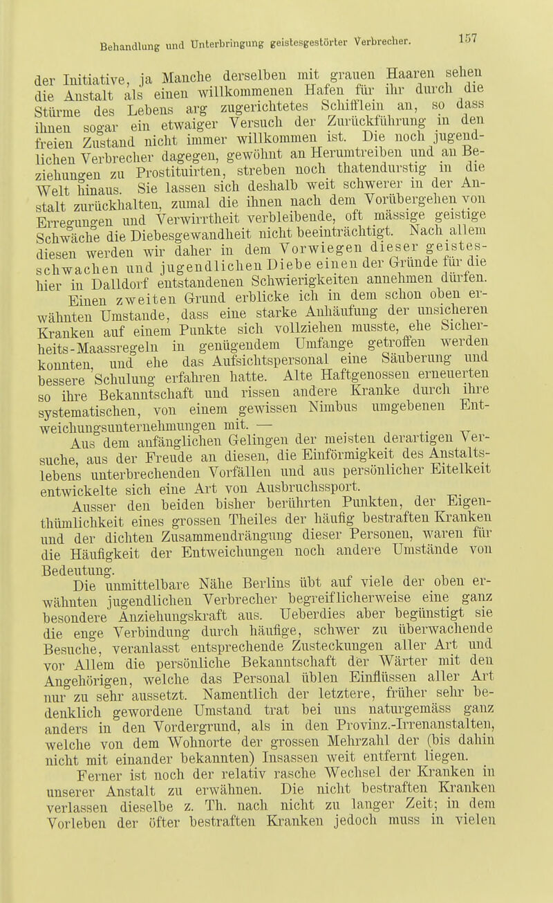 der Initiative, ja Manche derselben mit graiien Haaren sehen die Anstalt als einen willkommenen Hafen für ihr durch die Sttae des Lebens arg zugerichtetes Schifflem an, so dass ihnen sogar ein etwaiger Versuch der Zurücjtührung m den freien Zustand nicht immer willkommen ist. Die noch jugend- lichen Verbrecher dagegen, gewöhnt an Herumtreiben und an Be- ziehungen zu Prostituirten, streben noch thatendurstig m die Welt hinaus Sie lassen sich deshalb weit schwerer m der An- stalt zurückhalten, zumal die ihnen nach dem Vorübergehen von Erreo-uno-en und Verwirrtheit verbleibende, oft massige geistige Schwäche die Diebesgewandheit nicht beeinträchtigt. Nach allem diesen werden wir daher in dem Vorwiegen dieser geistes- schwachen und jugendlichen Diebe einen der Grunde für die hier in Dalldorf entstandenen Schwierigkeiten annehmen dm^len. Einen zweiten Grund erblicke ich in dem schon oben er- wähnten Umstände, dass eine starke Anhäufung der unsicheren Kranken auf einem Punkte sich vollziehen musste, ehe Siclier- heits-Maassregeln in genügendem Umfange getroffen werden konnten und ehe das Aufsichtspersonal eine Säuberung und bessere Schulung erfahren hatte. Alte Haftgenossen erneuerten so ihre Bekanntschaft und rissen andere Kranke durch ihre systematischen, von einem gewissen Nimbus umgebenen Ent- weichungsunternehmungen mit. — _ ^ tt Aus dem anfänglichen Gelingen der meisten derartigen Ver- suche aus der Freude an diesen, die Einförmigkeit des Anstalts- lebens unterbrechenden Vorfällen und aus persönlicher Eitelkeit entwickelte sich eine Art von Ausbruchssport. Ausser den beiden bisher berührten Punkten, der Eigen- thümlichkeit eines grossen Theiles der häufig bestraften Kranken und der dichten Zusammendrängung dieser Personen, waren für die Häufigkeit der Entweichungen noch andere Umstände von Bedeutung. , ^ . . -, Die unmittelbare Nähe Berlins übt auf viele der oben er- wähnten jugendlichen Verbrecher begreiflicherweise eine ganz besondere Anziehungskraft aus. Ueberdies aber begünstigt sie die enge Verbindung durch häufige, schwer zu überwachende Besuche, veranlasst entsprechende Zusteckungen aller Art und vor Allem die persönliche Bekanntschaft der Wärter mit den Angehörigen, welche das Personal üblen Einflüssen aller Art nui^zu sehr aussetzt. Namentlich der letztere, früher sehr be- denklich gewordene Umstand trat bei uns naturgemäss ganz anders in den Vordergrund, als in den Provinz.-Irrenanstalten, welche von dem Wohnorte der grossen Mehrzahl der (bis dahin nicht mit einander bekannten) Insassen weit entfernt liegen. Ferner ist noch der relativ rasche Wechsel der Kranken in unserer Anstalt zu erwähnen. Die nicht bestraften Kranken verlassen dieselbe z. Th. nach nicht zu langer Zeit; in dem Vorleben der öfter bestraften Kranken jedoch muss in vielen