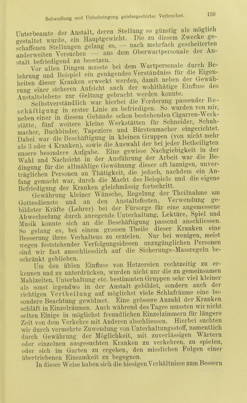 Unterbeamte der Anstalt, deren StelUmg so günstig ^l^ /^ög-li^^i gestaltet wurde, ein Hauptgewicht. Die schalFenen Stellungen gelang es, — nach mehrfach gescheitelten anderen Versuchen - aus dem Oberwartpersonale der An- qtalt befriedigend zu besetzen. ^ Vor allen Dingen musste bei dem Wartpersonale durch Be- lelmmg und Beispiel ein genügendes Verständniss für die Eigen- heiten dieser lü-anken erweckt werden, damit neben der Gewäh- rung einer sicheren Aufsicht auch der wohlthätige Emfluss des Anstaltslebens zur Geltung gebracht werden konnte. Selbstverständlich war hierbei die Forderung passender Be- schäftio-ung in erster Linie zu befriedigen. So wurden von mir, neben eiSer in diesem Gebäude schon bestehenden Cigarren-Werk- stätte fünf weitere kleine Werkstätten füi- Schneider, Schuh- mache'r, Buchbinder, Tapeziere und Bürstenmacher eingerichtet. Dabei war die Beschäftigung in kleinen Gruppen (von nicht mehr als 3 oder 4 Kranken), sowie die Auswahl der bei jeder Betheiligten unsere besondere Aufgabe. Eine gewisse Nachgiebigkeit m der Wahl und Nachsicht in der Ausführung der Arbeit war die Be- dina-ung für die allmählige Gewöhnung dieser oft launigen, imver- träglichen Personen an Thätigkeit, die jedoch, nachdem ein An- fang gemacht war, durch die Macht des Beispiels und die eigene Befriedigung der Kranken gleichmässig fortschritt. Gewährung kleüier Wünsche, Eegelung der Theilnalime am Gottesdienste und an den Anstaltsfesten, Verwendung ge- bildeter Kräfte (Lehrer) bei der Fürsorge für eine ang-emessene Abwechselung durch anregende Unterhaltmig, Lektüre, Spiel und Musik konnte sich an die Beschäftigung passend anschliessen. So o-elang es, bei einem grossen Theile dieser Kranken eine Bessmmg ihres Verhaltens zu erzielen. Nur bei wenigen, meist weo-en fe'ststehender Verfolgungsideeen unzugänglichen Personen sind wir fast ausschliesslich auf die Sicherungs-Massregeln be- schränkt geblieben. Um den üblen Einfluss von Hetzereien rechtzeitig zu er- kennen und zu unterdrücken, wurden nicht nur die zu gemeinsamen Mahlzeiten, Unterhaltung etc. bestimmten Gruppen sehr viel kiemer als sonst irgendwo in der Anstalt gebildet, sondern auch der richtigen Vertheilung auf möglichst viele Schlafräume eine be- sondere Beachtung gewidmet. Eine grössere Anzahl der Kranken schläft in Einzelräumen. Auch während des Tages mussten wir nicht selten Einige in möglichst freundlichen Einzelzimmern für längere Zeit von dem Verkehre mit Anderen abschliessen. Hierbei suchten wir durch vermehrte Zuwendung von Unterhaltungsstolf, namentlich durch Gewährung der Möglichkeit, mit zuverlässigen Wärtern oder einzelnen ausgesuchten Kranken zu verkehren, zu spielen, oder sich im Garten zu ergehen, den misslichen Folgen einer übertriebenen Einsamkeit zu begegnen. In dieser Weise haben sich die hiesigen Verhältnisse zum Bessern