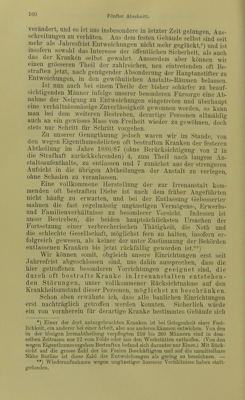IGO verändert, und es ist uns insbesondere in letzter Zeit gelungen Aus- sclireitungen zu verhüten. Aus dem festen Gebäude selbst sind seit mehr als Jahresfrist Entweicliungen nicht mehr geglückt *) und ist insofern sowohl das Interesse der öffentlichen Sicherheit,' als auch das der Kranken selbst gewahrt. Ausserdem aber können wii- einen grösseren Theil der zahlreichen, neu eintretenden oft Be- straften jetzt, nach genügender Absonderung der Hauptanstifter zu li^ntweichungen, in den gewöhnlichen Anstalts-Eäumen belassen. _ Ist nun auch bei einem Theile der bisher schärfer zu beauf- sichtigenden Männer infolge unserer besonderen Fürsorge eine Ab- nahme der Neigung zu Entweichungen eingetreten und überhaupt eine verhältnissmässige Zuverlässigkeit gewonnen worden, so kann man bei dem weiteren Bestreben, derartige Personen allmählig auch an ein gewisses Mass von Freiheit wieder zu gewöhnen, doch stets nur Schritt für Schritt vorgehen. ' Zu unserer Genugthuung jedoch waren wir im Stande, von den wegen Eigenthumsdelicten oft bestraften Kranken der festeren Abtheilung im Jahre 1886/87 (ohne Berücksichtigung von 2 in die Stratliaft zurückkehrenden) 4, zum Theil nach langem An- staltsaufenthalte, zu entlassen und 7 zunächst aus der strengeren Aufsicht in die übrigen Abtheilimgen der Anstalt zu verlegen, ohne Schaden zu veranlassen. Eine vollkommene Herstellung der zur Irrenanstalt kom- menden oft bestraften Diebe ist nach dem früher Angeführten nicht häufig zu erwarten, und bei der Entlassung Gebesserter mahnen die fast regelmässig ungünstigen Vermögens-, Erwerbs- und Familienverhältnisse zu besonderer Vorsicht. Indessen ist unser Bestreben', die beiden hauptsächlichsten Ursachen der Fortsetzung einer verbrecherischen Thätigkeit die Noth imd die schlechte Gesellschaft, möglichst fern zu halten, insofern er- folgreich gewesen, als keiner der unter Zustimmung der Behörden entlassenen Kranken bis jetzt rückfällig geworden ist.**) Wir können somit, obgleich unsere Einrichtungen erst seit Jalii-esfrist abgeschlossen sind, uns dahin aussprechen, dass die hier getroffenen besonderen Vorrichtungen geeignet sind, die durch oft bestrafte Kranke in Irrenanstalten entstehen- den Störungen, unter vollkommener Rücksichtnahme auf den Krankheitszustand dieser Personen, möglichst zu beschränken. Schon oben erwähnte ich, dass alle baulichen Einrichtungen erst nachträglich getroffen werden konnten. Sicherlich wüi'de ein von vornherein für derartige Kranke bestimmtes Gebäude sich *) Einer der dort untergebrachten Kranken ist bei Gelegenheit einer Fest- lichkeit, ein anderer bei einer Arbeit, also aus anderen Räumen entwichen. Von den in der übrigen Irrenabtheilung verpflegten 250 bis 260 Männern sind in dem- selben Zeitraum nur 12 vom Felde oder aus den Werkstätten entlaufen. (Von den wegen Eigenthumsvergehen Bestraften befand sich darmiter nur Eijier.) Mit Rück- sicht auf die grosse Zahl der im Freien Beschäftigten und auf die unmittelbare Nähe Berlins ist diese Zahl der Entweichungen als gering zu bezeichnen. — **) Wiederaufnahmen wegen ungünstiger äusserer Verhältnisse haben statt- gefunden.