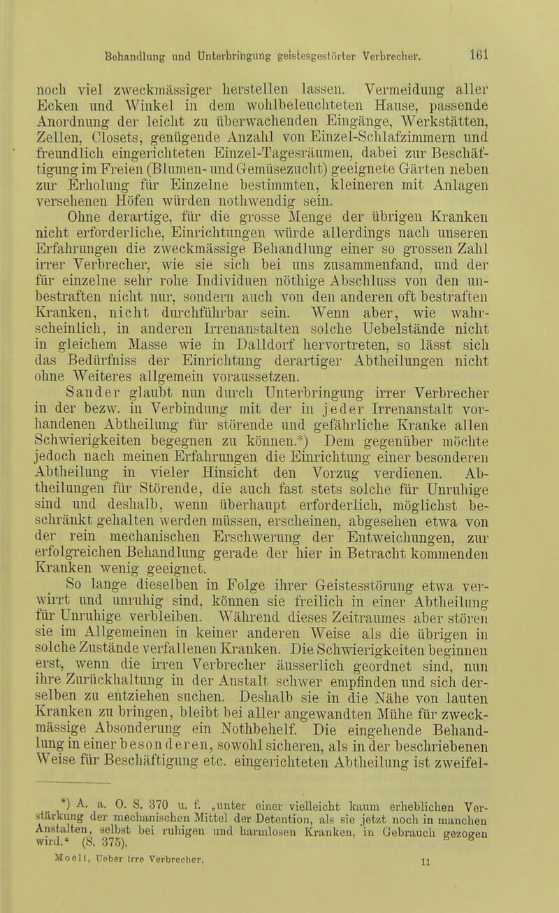 noch viel zweckmässiger herstellen lassen. Vermeidung aller Ecken und Winkel in dem wolilbeleucliteten Hause, passende Anordnung der leicht zu tiberwachenden Eingänge, Werkstätten, Zellen, Closets, genügende Anzahl von Einzel-Schlafzimmern und freundlich eingerichteten Einzel-Tagesräumen, dabei zur Beschäf- tignng im Freien (Blumen- und Gremüsezucht) geeignete Gärten neben ziu' Erholung für Einzelne bestimmten, kleineren mit Anlagen versehenen Höfen würden nothwendig sein. Ohne derartige, für die grosse Menge der übrigen Kranken nicht erforderliche, Einrichtungen würde allerdings nach unseren Erfahrungen die zweckmässige Behandlung einer so grossen Zahl irrer Verbrecher, wie sie sich bei uns zusammenfand, und der für einzelne sehr rohe Individuen nötliige Abschluss von den un- bestraften nicht nur, sondern auch von den anderen oft bestraften Kranken, nicht durchführbar sein. Wenn aber, wie wahr- scheinlich, in anderen Irrenanstalten solche üebelstände nicht in gleichem Masse wie in Dalldorf hervortreten, so lässt sich das Bedürfniss der Einrichtung derartiger Abtheilungen nicht ohne Weiteres allgemein voraussetzen. Sander glaubt nun durch Unterbringung irrer Verbrecher in der bezw. in Verbindung mit der in jeder Irrenanstalt vor- handenen Abtheilung für störende und gefährliche Kranke allen Schwierigkeiten begegnen zu können.*) Dem gegenüber möchte jedoch nach meinen Erfahrungen die Einrichtung einer besonderen Abtheilung in vieler Hinsicht den Vorzug verdienen. Ab- theilungen für Störende, die auch fast stets solche für Unruhige sind und deshalb, wenn überhaupt erforderlich, möglichst be- schränkt gehalten werden müssen, erscheinen, abgesehen etwa von der rein mechanischen Erschwerung der Eutweichungen, zur erfolgreichen Behandlung gerade der hier in Betracht kommenden Kranken wenig geeignet. So lange dieselben in Folge ihrer Geistesstörung etwa ver- wirrt und unruhig sind, können sie freilich in einer Abtheilung für Unruhige verbleiben. Während dieses Zeitraumes aber stören sie im Allgemeinen in keiner anderen Weise als die übrigen in solche Zustände verfallenen Kranken. Die Schwierigkeiten beginnen erst, wenn die irren Verbrecher äusserlich geordnet sind, nun ihre Zurückhaltung in der Anstalt schwer empfinden und sich der- selben zu entziehen suchen. Deshalb sie in die Nähe von lauten Kranken zu bringen, bleibt bei aller angewandten Mühe für zweck- mässige Absonderung ein Notlibehelf. Die eingehende Behand- lung in einer beson deren, sowohl sicheren, als in der beschriebenen Weise für Beschäftigung etc. eingerichteten Abtheilung ist zweifel- ) A. a. 0. S. 370 u. f. „nnter einer vielleicht kaum erheblichen Ver- stärkung der mechanischen Mittel der Detention, als sie jetzt noch in manchen Anstalten, selbst bei ruhigen und harmlosen Kranken, in Gebrauch eezoeen wird.« (S. 375). ^ ^ Mo eil, Ueber Irre Verbrecher. ii