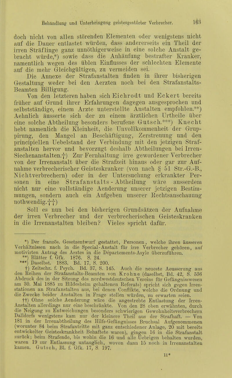 doch nicht von allen störenden Elementen oder wenigstens niclit auf die Daner entlastet würden, dass andererseits ein Theil der irren Sträflinge ganz unnöthigerweise in eine solche Anstalt ge- bracht würde*) sowie dass die Anhäufimg bestrafter Kranker, namentlich wegen des üblen Einflusses der schlechten Elemente auf die mehr G-leichgültigen, zu vermeiden sei. Die Annexe der Strafanstalten finden in ihrer bisherigen Gestaltung weder bei den Aerzten noch bei den Strafanstalts- Beamten Billigung. Von den letzteren haben sich Eichrodt und Eckert bereits früher auf Grund ihrer Erfahrungen dagegen ausgesprochen und selbstständige, einem Arzte unterstellte Anstalten empfohlen.**) Aehnlich äusserte sich der zu einem ärztlichen Urtheile über eine solche Abtheilung besonders berufene Gutsch.***) Knecht hebt namenlich die Kleinheit, die UnVollkommenheit der Grup- pirung, den Mangel an Beschäftigung, Zerstreuung und den principiellen Uebelstand der Verbindung mit den jetzigen Straf- anstalten hervor und bevorzugt deshalb Abtheilungen bei Irren- Siechenanstalten.f) Zur Fernhaltnng irre gewordener Verbrecher von der Irrenanstalt über die Strafzeit hinaus oder gar zur Auf- nahme verbrecherischer Geisteskranker (von nach § 51 Str.-G.-B., Nicht Verbrechern) oder in der Untersuchung erkrankter Per- sonen in eine Strafanstalts- Abtlieilung wäre ausserdem nicht nur eine vollständige Aenderung unserer jetzigen Bestim- mungen, sondern auch ein Aufgeben unserer Rechtsanschauung nothwendig.f f) Soll es nun bei den bisherigen Grundsätzen der Aufnahme der irren Verbrecher und der verbrecherischen Geisteskranken in die Irrenanstalten bleiben? Vieles spricht dafür. *) Der französ. Gesetzentwurf gestattet, Personen, welche ihren äusseren Verhältnissen nach in die Special-Anstalt für irre Verbrecher gehören, auf motivirten Antrag des Arztes in die Departements-Asyle überzuführen. **) Blätter f. Gfk. 1876. S. 24. ***) Daselbst. 1883. Bd. 17, S. 200. t) Zeitschr. f. Psych. Bd. 37, S. 145. Auch die neueste Aeusserung aus den Reihen der Strafanstalts-Beamten von Kr ohne (daselbst, Bd. 42, S. 536 Abdruck des in der Sitzung des nordwestdeutschen Vereins für Gefängnisswesen am 30. Mai 1885 zu Hildesheim gehaltenen Referats) spricht sich gegen Ii-ren- stationen an Strafanstalten aus, bei denen Conflikte, welche die Ordnung und die Zwecke beider Anstalten in Frage stellen würden, zu erwarten seien. tt) Ohne solche Aenderung wäre die angestrebte Entlastung der Irren- Anstalten allerdings nur eine beschränkte. Von den 28 oben erwähnten, durch die Neigung zu Entweichungen besonders schwierigen Gewohnheitsverbrechern Dalldorfs wenigstens kam nur der kleinere Theil aus der Strafliaft. — Von 181 in der In-enabtheilung des Hilfs-Gofängnisses Bruchsal Aufgenommenen (worunter 84 beim Strafantritte mit ganz entschiedener Anlage, 20 mit bereits entwickelter Geisteskrankheit Behaftete waren), gingen 16 in die Strafanstalt zurück; behn Strafende, bis wohin die 16 und alle Uebrigen behalten wurden, waren 19 zur Entlassung untauglich, wovon dann 15 noch in Irrenanstalten kamen. Gutsch, Bl. f. Gfk. 17, S. 197. 11*