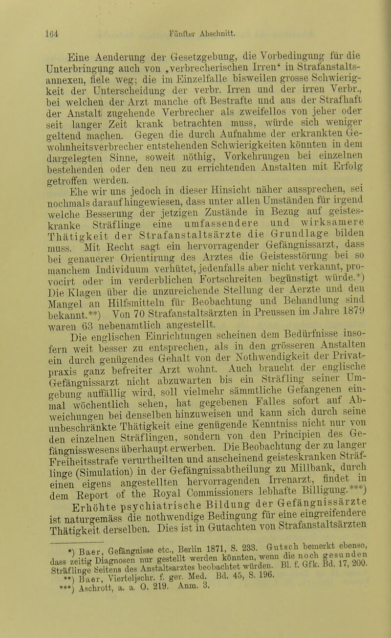 Eine Aeuderimg der Gesetzgebung, die Vorbedingung lur die Unterbringung auch von „verbreclierisclien Irren' in Strafanstalts- annexen, fiele weg; die im Einzelfalle bisweilen grosse Schwierig- keit der Unterscheidung der verbr. Irren und der iiTen Verbr., bei welchen der Arzt manche oft Bestrafte und aus der Strafhaft der Anstalt zugehende Verbrecher als zweifellos von jeher oder seit langer Zeit krank betrachten muss, wiü^de sich weniger geltend machen. Gegen die durch Aufnahme der erkranliten Ge- tvolmheitsVerbrecher entstehenden Schwierigkeiten könnten in dem dargelegten Sinne, soweit nöthig, Vorkehrungen bei einzelnen bestehenden oder den neu zu errichtenden Anstalten mit Erfolg getroifen werden. Ehe wir uns jedoch in dieser Hinsiclit näher aussprechen, sei nochmals daraufhingewiesen, dass unter allen Umständen für liegend welche Besserung der jetzigen Zustände in Bezug auf geistes- kranke Sträflinge eine umfassendere und wirksamere Thätigkeit der Strafanstaltsärzte die Grundlage bilden muss. °Mit Recht sagt ein hervorragender Gefängnissarzt, dass bei genauerer Orientirung des Arztes die Geistesstörung bei so manchem Individuum verhütet, jedenfalls aber nicht verkannt, pro- vocirt oder im verderblichen Fortschreiten begünstigt Avlirde.*) Die Klagen über die unzureichende Stellung der Aerzte und den Mangel an Hilfsmitteln für Beobachtung und Behandlung sind bekannt.**) Von 70 Strafanstaltsärzten in Preussen im Jahre 1879 waren 63 nebenamtlich angestellt. Die englischen Einrichtungen scheinen dem Bedürfnisse inso- fern weit besser zu entsprechen, als in den grösseren Anstalten ein dui'ch genügendes Gehalt von der Nothwendigkeit der Privat- praxis ganz befreiter Arzt wohnt. Auch braucht der englische Gefängnissarzt nicht abzuwarten bis ein Sträfling seiner Uni- gebung auffällig wird, soll vielmehr sämmtliche Gefangenen ein- mal wöchentlich sehen, hat gegebenen Falles sofort auf Ab- weichungen bei denselben hinzuweisen und kann sich _dui-ch seine unbeschränkte Thätigkeit eine genügende Kenntniss _ nicht nur von den einzelnen Sträflingen, sondern von den Principien des Ge- fängnisswesens überhaupt erwerben. Die Beobachtung der zu langer Freiheitsstrafe verurtheilten und anscheinend geisteskranken Strat- linge (Simulation) in der Gefängnissabtheilung zu MiUbank, durch einen eigens angestellten hervorragenden I^'^narzt findet in dem Report of the Royal Commissioners lebhafte Billigung. ) Erhöhte psychiatrische Bildung der Gefängnissarzte ist naturgemäss die nothwendige Bedingung für eine emgi-eifendere Thätigkeit derselben. Dies ist in Gutachten von Strafaiistaltsarzten Gefängnisse etc., Berlin 1871, S. 233. Gutsch bemerkt ebenso, dass e.?ig Dla^S nur gestellt werden ^^önnte., wenn die noch gesunden Str&flingl Seitens des Anstaltsarztos beobachtet wurden. Bl. f. Gfk. Bd. 17, ^UU. *♦) Baer, Vierteljschr. f. ger. Med. Bd. 45, S. 196.