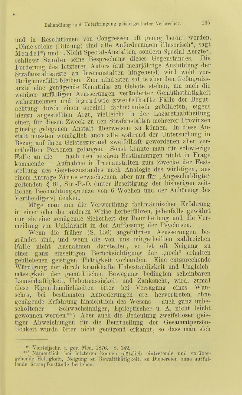 160 und in Resolutionen von Congressen oft genug betont worden, .Ohne solche (Bildung) sind alle Anforderungen illusorisch, sagt Mendel*) und: „Nicht Special-Anstalten, sondern Special-Aerzte% schliesst Sander seine Besprechung dieses Gegenstandes. Die Forderung des letzteren Autors (auf mehrjährige Ausbildung der Strafanstaltsärzte an Irrenanstalten liingehend) Avird wohl vor- läufig unerfüllt bleiben. Zum mindesten sollte aber dem Gefängniss- arzte eine genügende Kenntniss zu Gebote stehen, um auch die weniger aulfälligeu Aeusserungen veränderter Gemüthsthätigkeit wahrzunehmen und irgendwie zweifelhafte Fälle der Begut- achtung durch einen speciell fachmännisch gebildeten, eigens hierzu angestellten Arzt, vielleicht in der Lazarethabtheilung einer, für diesen Zweck zu den Strafanstalten mehrerer Provinzen günstig gelegenen Anstalt überweisen zu können. In diese An- stalt müssten womöglich auch alle während der Untersuchung in Bezug auf ihren Geisteszustand zweifelhaft gewordenen aber ver- urtheilten Personen gelangen. Sonst könnte man für schwierige Fälle an die — nach den jetzigen Bestimmungen nicht in Frage kommende — Aufnahme in Irrenanstalten zum Zwecke der Fest- stellung des Geisteszustandes nach Analogie des wichtigen, aus einem Antrage Zinns erwachsenen, aber nur für „Angeschuldigte geltenden § 81, Str.-P.-O. (unter Beseitigung der bisherigen zeit- lichen Beobachtungsgrenze von 6 Wochen und der Anhörung des Vertheidigers) denken. Möge man nun die Verwerthung fachmännischer Erfahrung in einer oder der anderen Weise herbeiführen, jedenfalls gewährt nirr. sie eine genügende Sicherheit der Beurtheilung und die Ver- meidung von Unklarheit in der Auffassung der Psychosen. Wenn die früher (S. 136) angeführten Aeusserungen be- giiindet sind, und wenn die von uns mitgetheilten zahlreichen Fälle nicht Ausnahmen darstellen, so ist oft Neigung zu einer ganz einseitigen Berücksichtigung der „noch erhalten gebliebenen geistigen Tliätigkeit vorhanden. Eine entsprechende Würdigung der durch krankhafte Unbeständigkeit und Ungleich- mässigkeit der gemüthlichen Bewegung bedingten scheinbaren Launenhaftigkeit, Unbotmässigkeit und Zanksucht, wird, zumal diese Eigenthümlichkeiten öfter bei Versagung eines Wun- sches, bei bestimmten Anforderungen etc. hervortreten, ohne genügende Erfahrung hinsiclitlich des Wesens — auch ganz unbe- scholtener — Schwachsinniger, Epileptischer u. A. nicht leicht geM'onnen werden.**) Aber auch die Bedeutung zweifelloser geis- tiger Abweichungen für die Beurtheilung der Gesammtpersön- lichkeit wurde öfter nicht genügend erkannt, so dass man sich *) Vierteljschr. f. ger. Med. 1876. S. 142. **) Namentlich bei letzteren können plötzlich eintretende und vorüber- gehende Heftigkeit, Neigung zu fTewaltthätigkoit, zu Diebereien ohne auffal- lende Krarnpfzustünde bestehen.