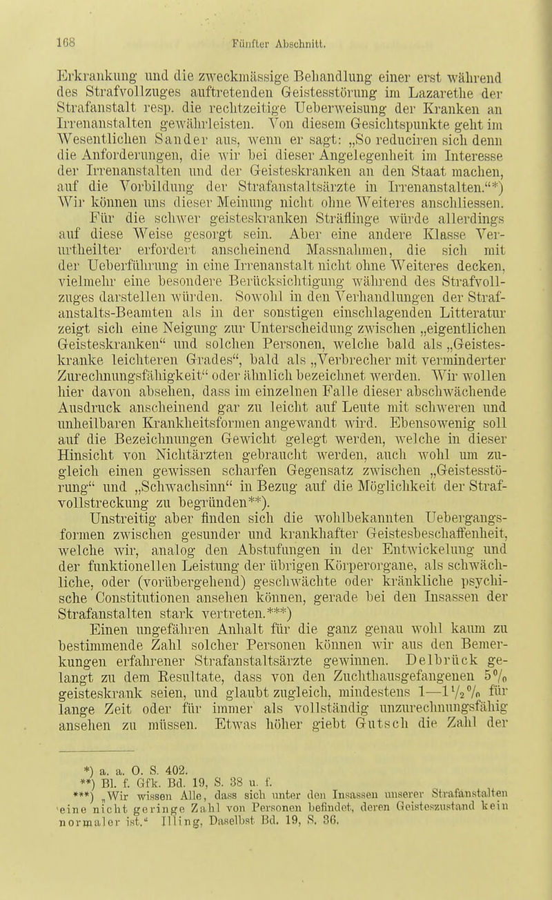 Erkrankung und die zweckmässige Beliandlung einer erst während des Strafvollzuges auftretenden Geistesstörung im Lazaretlie der Strafanstalt resp. die reclitzeitige Ueberweisung der Kranken an Irrenanstalten geAvährleisten. Von diesem Gesichtspunkte geht im Wesentlichen Sander aus, wenn er sagt: „So reduciren sich denn die Anforderungen, die Avir hei dieser Angelegenheit im Interesse der Irrenanstalten und der Geisteskranken an den Staat raachen, auf die Vorbildung der Strafanstaltsärzte in Irrenanstalten.*) Wir können uns dieser Meinung nicht ohne Weiteres anschliessen. Für die sclnver geisteskranken Sträflinge Avürde allerdings auf diese Weise gesorgt sein. Aber eine andere Klasse Ver- urtheilter erfordert anscheinend Massnahmen, die sich mit der Ueberführung in eine Irrenanstalt nicht ohne Weiteres decken, vielmehr eine besondere Berücksiclitigung während des Strafvoll- zuges darstellen würden. Sowohl in den Verhandlungen der Straf- anstalts-Beamten als in der sonstigen einschlagenden Litteratur zeigt sich eine Neigung zur Unterscheidung zwischen „eigentlichen Geisteskranken und solchen Personen, welche bald als „Geistes- kranke leichteren Grades, bald als „Verbrecher mit verminderter Zurechnungsfähigkeit oder ähnlich bezeichnet Averden. Wir wollen hier davon absehen, dass im einzelnen Falle dieser abscliAvächende Ausdruck anscheinend gar zu leicht auf Leute mit scliAveren und unheilbaren Krankheitsformen angewandt wird. Ebensowenig soll auf die Bezeichnungen Gewicht gelegt werden, Avelche in dieser Hinsicht von Nichtärzten gebraucht Averden, auch Avohl um zu- gleich einen gewissen scharfen Gegensatz ZAvischen „Geistesstö- rung und „ScliAvachsinn in Bezug auf die Möglichkeit der Straf- vollstreckung zu begründen**). Unstreitig aber finden sich die wohlbekannten Uebergangs- formen zAvischen gesunder und krankhafter Geistesbeschafi'enheit, welche Avir, analog den Abstufungen in der EntAvickelung und der funktionellen Leistung der übrigen Kürperorgane, als scliAväch- liche, oder (vorübergehend) gescliAvächte oder kränldiche psychi- sche Constitutionen ansehen können, gerade bei den Insassen der Strafanstalten stark vertreten.***) Einen ungefähren Anhalt für die ganz genau wohl kaum zu bestimmende Zahl solcher Personen können Avir aus den Bemer- kungen erfahrener Strafaustaltsärzte gewinnen. Delbrück ge- langt zu dem Eesultate, dass von den Zuchthausgefangeneu 5% geisteskrank seien, und glaubt zugleich, mindestens 1—1V2 % füi' lange Zeit oder für immer als vollständig unzurechnungsfähig ansehen zu müssen. EtAA'as höher giebt Gutsch die Zahl der *) a. a. 0. S. 402. **) Bl. f. Gfk. Bd. 19, S. 38 u. f. ***) „Wir Winsen Alle, dass sicli unter den Insassen unserer Strafanstalten >eine nicht geringe Zahl von Personen befindet, deren Geisteszustand kein normaler ist. Illing, Daselb.st Bd. 19, R. 36,