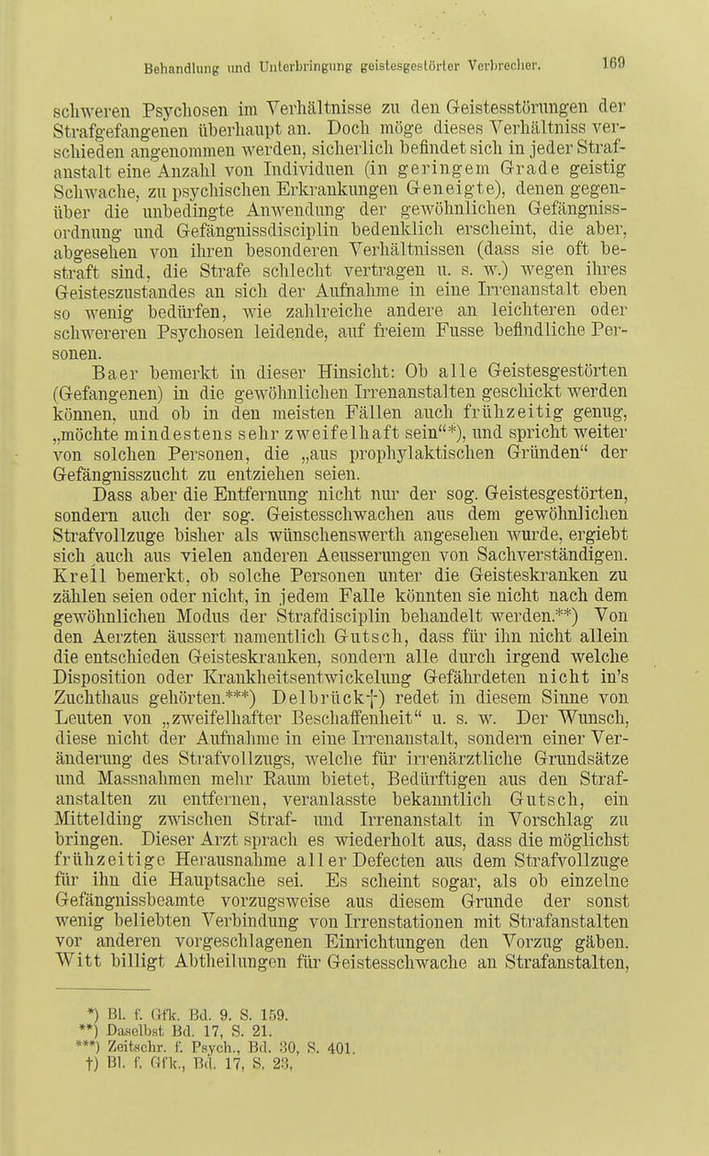 schweren Psychosen im Verhältnisse zu den Geistesstörungen der Strafgefangenen überhaupt an. Doch möge dieses Verhältniss ver- schieden angenommen werden, sicherlich befindet sich in jeder Straf- anstalt eine Anzahl von Individuen (in geringem Grade geistig Schwache, zu psychischen Erkrankungen Geneigte), denen gegen- über die unbedingte Anwendung der gewöhnlichen Gefängniss- ordnuug und Gefängnissdisciplin bedenklich erscheint, die aber, abgesehen von ihren besonderen Verhältnissen (dass sie oft be- straft sind, die Strafe schlecht vertragen u. s. w.) wegen ihres Geisteszustandes an sich der Aufnahme in eine Irrenanstalt eben so wenig bedürfen, wie zahlreiche andere an leichteren oder schwereren Psychosen leidende, auf freiem Fusse befindliche Per- sonen. Baer bemerkt in dieser Hinsicht: Ob alle Geistesgestörten (Gefangenen) in die gewöhnlichen Irrenanstalten geschickt werden können, und ob in den meisten Fällen auch frühzeitig genug, „möchte mindestens sehr zweifelhaft sein*), und spricht weiter von solchen Personen, die „aus prophylaktischen Gründen der Gefängnisszucht zu entziehen seien. Dass aber die Entfernung nicht nur der sog. Geistesgestörten, sondern auch der sog. Geistesschwachen aus dem gewöhnlichen Strafvollzuge bisher als wünschenswerth angesehen wurde, ergiebt sich auch aus vielen anderen Aeusserungen von Sachverständigen. Krell bemerkt, ob solche Personen unter die Geisteskranken zu zählen seien oder nicht, in jedem Falle könnten sie nicht nach dem gewöhnlichen Modus der Strafdisciplin behandelt werden.**) Von den Aerzten äussert namentlich Gutsch, dass für ihn nicht allein die entschieden Geisteskranken, sondern alle durch irgend welche Disposition oder Krankheitsentwickelung Gefährdeten nicht in's Zuchthaus gehörten.***) Delbrückf) redet in diesem Sinne von Leuten von „zweifelhafter Beschaffenheit u. s. w. Der Wunsch, diese nicht der Aufnahme in eine Irrenanstalt, sondern einer Ver- änderung des Strafvollzugs, welche für irrenärztliche Grundsätze und Massnahmen mehr Raum bietet. Bedürftigen aus den Straf- anstalten zu entfernen, veranlasste bekanntlich Gutsch, ein Mittelding zwischen Straf- und Irrenanstalt in Vorschlag zu bringen. Dieser Arzt sprach es wiederholt aus, dass die möglichst frühzeitige Herausnahme all er Defecten aus dem Strafvollzuge für ihn die Hauptsache sei. Es scheint sogar, als ob einzelne Gefängnissbeamte vorzugsweise aus diesem Grunde der sonst wenig beliebten Verbindung von Irrenstationen mit Strafanstalten vor anderen vorgeschlagenen Einrichtungen den Vorzug gäben. Witt billigt Abtheilungen für Geistesschwache an Strafanstalten, *) Bl. f. Gfk. Bd. 9. S. 159. *) Daselbst Bd. 17, S. 21. **) Zeitschr. f. Psych., Bd. .30, S. 401. t) Bl. f. Gflc, Bd. 17, S. 2:3,