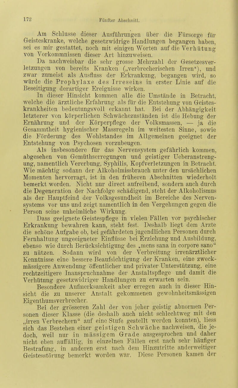 Am Schlüsse dieser Aiisfülirungeu über die Fürsorge fiii- Geisteskranke, welche gesetzwidrige Handlungen begangen haben, sei es mir gestattet, noch mit einigen Worten auf die Verhütung von Vorkommnissen dieser Art hinzuweisen. Da nachweisbar die sehr grosse Mehrzahl der Gesetzesver- letzungcn von bereits Kranken („verbrecherischen Irren), und zwar zumeist als Ausfluss der Erkrankung, begangen wird, so würde die Prophylaxe des Irreseins in erster Linie auf die Beseitigung derartiger Ereignisse wirken. In dieser Hinsicht kommen alle die Umstände in Betracht, welche die ärztliche Erfahrung als für die Entstehung von Geistes- krankheiten bedeutungsvoll erkannt hat. Bei der Abhängigkeit letzterer von körperlichen Schwächezuständen ist die Hebung der Ernährung und der Körperpflege der Volksmassen, — ja die Gesammtheit hygienischer Massregeln im weitesten Sinne, sowie die Förderung des Wohlstandes im Allgemeinen geeignet der Entstehung von Psychosen vorzubeugen. Als insbesondere für das Nervensystem gefährlich kommen, abgesehen von Gemüthserregungen und geistiger Ueberanstreng- ung, namentlich Vererbung, Syphilis, Kopfverletzungen in Betracht. Wie mächtig sodann der Alkoholmissbrauch unter den ursächlichen Momenten hervorragt, ist in den früheren Abschnitten wiederholt bemerkt worden. Nicht nur direct aufreibend, sondern auch durch die Degeneration der Nachfolge schädigend, steht der Alkoholismus als der Hauptfeind der Volksgesundheit im Bereiche des Nerven- systems vor uns und zeigt namentlich in den Vergehungen gegen die Person seine unheimliche Wirkung. Dass geeignete Geistespflege in vielen Fällen vor psychischer Erkrankung bewahren kann, steht fest. Deshalb liegt dem Arzte die schöne Aufgabe ob, bei gefährdeten jugendlichen Personen durch Fernhaltung ungeeigneter Einflüsse bei Erziehung und Ausbildung, ebenso wie durch Berücksichtigung des „mens sana in corpore sano zu nützen. Sodann wird von der Verbreitung irrenärztlicher Kenntnisse eine bessere Beaufsichtigung der Kranken, eine zweck- mässigere Anwendung öffentlicher und privater Unterstützung, eine rechtzeitigere Inanspruchnahme der Anstaltspflege und damit die Verhütung gesetzwidriger Handlungen zu erwarten sein. Besondere Aufmerksamkeit aber erregen auch in dieser Hin- sicht die zu unserer Anstalt gekommenen gewohnheitsmässigen Eigenthumsverbrecher. Bei der grösseren Zahl der von jeher geistig abnormen Per- sonen dieser Klasse (die deshalb auch nicht schlechtweg mit den „irren Verbrechern auf eine Stufe gestellt werden konnten), liess sich das Bestehen einer geistigen Schwäche nachweisen, die je- doch, weil nur in massigem Grade ausgesprochen und daher nicht eben auffällig, in einzelnen Fällen erst nach sehr häufiger Bestrafung, in anderen erst nacli dem Hinzutritte anderweitiger Geistesstörung bemerkt worden war. Diese Personen kamen der