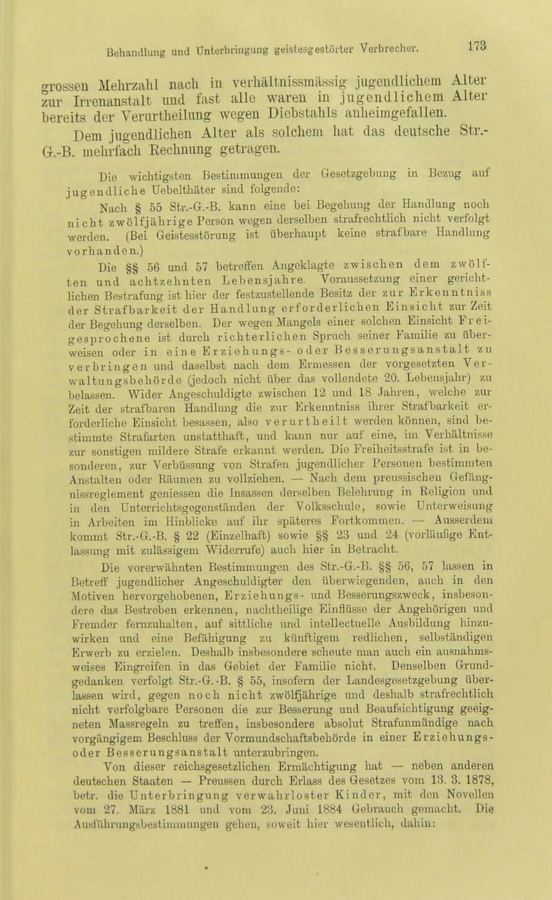 c^rosseu Mehrzahl nach in verhältnissmässig- jiig-eudlichem Alter zur Irrenanstalt tmd fast alle waren in jugendlichem Alter bereits der Verurtlieiltmg wegen Diebstahls anheimgefallen. Dem jugendlichen Alter als solchem hat das deutsche Str.- G.-B. mehrfach Eechnung getragen. Die wichtigsten Bestimmungen der Gesetzgebung in Bezug auf jugendliche Uebelthäter sind folgende: Nach § 55 Str.-G.-B. kann eine bei Begehung der Handlung noch nicht zwölfjährige Person wegen derselben strafi-echtlich nicht verfolgt werden. (Bei Geistesstörung ist überhaupt keine strafbare Handlung vorhanden.) Die §§ 56 und 57 betreifen Angeklagte zwischen dem zwölf- ten und achtzehnten Lebensjahre. Voraussetzung einer gericht- lichen Bestrafung ist hier der festzustellende Besitz der zur Erkenntniss der Strafbarkeit der Handlung erforderlichen Einsicht zm- Zeit der Begehung derselben. Der wegen Mangels einer solchen Einsicht Frei- gesprochene ist dm-ch richterlichen Spruch seiner Familie zu über- weisen oder in eine Erziehungs- oder Besserungsanstalt zu verbringen und daselbst nach dem Ermessen der vorgesetzten Ver- waltungsbehörde (jedoch nicht über das vollendete 20. Lebensjahr) zu belassen. Wider Angeschuldigte zwischen 12 und 18 Jahren, welche zur Zeit der strafbaren Handlmig die zur Erkematniss ihrer Strafbai-keit er- forderliche Einsicht besassen, also verurtheilt werden können, smd be- stimmte Strafarten unstatthaft, und kann nur auf eine, im Verhältnisse zm- sonstigen mildere Strafe erkannt werden. Die Freiheitsstrafe ist in be- sonderen, zur Verbüssung von Strafen jugendlicher Personen bestimmten Anstalten oder Räumen zu vollziehen. — Nach dem preussischen Gefäng- nissreglement gemessen die Insassen derselben Belehrung in Religion und in den Unterrichtsgegenständen der Volksschule, sowie Unterweisung in Arbeiten im Hinblicke auf ihr späteres Portkommen. — Ausserdem kommt Str.-G.-B. § 22 (Einzelhaft) sowie §§ 23 und 24 (vorläufige Ent- lassung mit zulässigem Widerrufe) auch hier in Betracht. Die vorerwähnten Bestimmungen des Str.-G.-B. §§ 56, 57 lassen in Betreff jugendlicher Angeschuldigter den überwiegenden, auch in den Motiven hervorgehobenen, Erziehungs- und Besserungszweck, insbeson- dere das Bestreben erkennen, nachtheihge Einflüsse der Angehörigen und Fremder fernzuhalten, auf sittliche und intellectuelle Ausbildung liinzu- wirken und eine Befäliigung zu künftigem redlichen, selbständigen Erwerb zu erzielen. Deshalb insbesondere scheute man auch ein ausnahms- weises Eingi-eifen in das Gebiet der Familie nicht. Denselben Grmid- gedanken verfolgt Str.-G.-B. § 55, insofern der Landesgesetzgebung über- lassen wh-d, gegen noch nicht zweijährige und deshalb strafrechtlich nicht verfolgbare Personen die zur Bessei-ung und Beaufsichtigung geeig- neten Massregeln zu treffen, insbesondere absolut Strafunmündige nach vorgängigem Beschluss der Vormundschaftsbehörde in einer Erziehungs- oder Besserungsanstalt unterzubringen. Von dieser reichsgesetzlichen Ermächtigung hat — neben anderen deutschen Staaten — Preussen durch Erlass des Gesetzes vom 13. 3. 1878, betr. die Unterbringung verwahrloster Kinder, mit den Novellen vom 27. März 1881 und vom 23. Juni 1884 Gebrauch gemacht. Die Ausführungsbestimmungen gehen, soweit hier wesentlich, daliin: