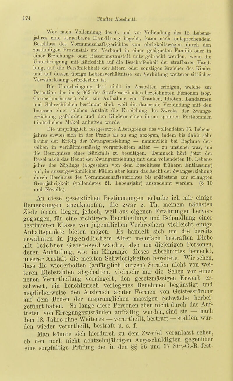 Wer nach Vollondung des 6. und vor Vollendung dos 12. Lebens- jahres eine strafbare Handlung begeht, kann nach entsprechendem Beschluss dos Vormundschaftsgerichtes von obrigkeitswegen durch den zuständigen Provinzial- etc. Verband in einer geeigneten Famüie oder in einer Erziohungs- oder Besserungsanstalt untergebracht werden, wenn die Unterbringung mit Rücksicht auf die Beschattenheit der strafbaren Hand- lung, auf die Persönlichkeit der Eltern oder sonstigen Erzieher des Kindes und auf dessen übrige Lebensverhältnisse zur Verhütung weiterer sittlicher Verwahrlosung erforderlich ist. Die Unterbringung darf nicht in Anstalten erfolgen, welche zur Detention der im § 362 des Strafgesetzbuches bezeichneten Personen (sog. Correctionshäuser) oder zur Aufnahme von Kranken, Idioten, Landarmen und Gebrechlichen bestimmt sind, weil die dauernde Verbindiuig mit den Insassen einer solchen Anstalt die Erreichung des Zwecks der Zwangs- erziehung gefährden und den Kindern einen ihrem späteren Fortkommen hinderlichen Makel anheften würde. Die ursprünglich festgesetzte Altersgrenze des vollendeten 16. Lebens- jahres erwies sich in der Praxis als zu eng gezogen, indem bis dahin sehr häufig der Erfolg der Zwangserziehung — namentlich bei Beginne der- selben in verhältnissmässig vorgerücktem Alter — zu unsicher war, um die Besorgnisse eines Rückfalls zu beseitigen. Demnach hört jetzt der Regel nach das Recht der Zwangserziehung mit dem vollendeten 18. Lebens- jahi-e des Zöglings (abgesehen von dem Beschlüsse früherer Entlassung) auf; in aussergewöhnlichen Fällen aber kann das Recht der Zwangserziehung durch Beschluss des Vormundschaftsgerichtes bis spätestens zur erlangten Grossjährigkeit (vollendetes 21. Lebensjahr) ausgedehnt werden. (§ 10 und Novelle). An diese gesetzlichen Bestimmungen erlaube ich mir einige Bemerkungen anzuknüpfen, die zwar z. Th. meinem nächsten Ziele ferner liegen, jedoch, weil aus eigenen Erfahrungen hervor- gegangen, für eine richtigere Beurtheilung und Behandlung einer bestimmten Klasse von jugendlichen Verbrechern vielleicht einige Anhaltspunkte bieten mögen. Es handelt sich um die bereits erwähnten in jugendlichem Alter mehrfach bestraften Diebe mit leichter G-eistesschwäche, also um diejenigen Personen, deren Anhäufung, wie im Eingänge dieses Abschnittes bemerkt, unserer Anstalt die meisten Schwierigkeiten bereitete. Wir sehen, dass die wiederholten (anfänglich kurzen) Strafen nicht von wei- teren Diebstählen abgehalten, vielmehr nur die Scheu vor einer neuen Verurtheilung verringert, den gesetzmässigen Erwerb er- schwert, ein heuchlerisch verlogenes Benehmen begünstigt und möglicherweise den Ausbruch acuter Formen von Geistesstörung auf dem Boden der ursprünglichen massigen Schwäche herbei- geführt haben. So lange diese Personen eben nicht durch das Auf- treten von Erregungszuständen auffällig wurden, sind sie — nach dem 18. Jahre ohne Weiteres —verm-theilt, bestraft — stahlen, wur- den wieder verurtheilt, bestraft u. s. f. Man könnte sich hierdurch zu dem Zweifel veranlasst sehen, ob den noch nicht achtzehnjährigen Angeschuldigten g^egenüber eine sorgfältige Prüfung der in den §§56 und 57 Str.-G.-B. fest-