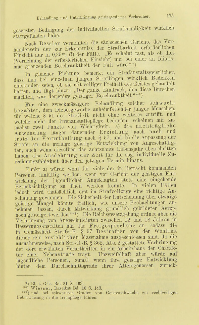 gesetzten Becliiiguug der individuellen Strafmimdigkeit wirklich stattgefunden liabe. Nach Bessler verneinten die sächsischen Gerichte das Vor- handensein der zur Erkenntniss der Strafbarkeit erforderlichen Einsicht imr in 0,25% (!) der Fälle. ,Es scheint fast, als ob dies (Verneinung der erforderlichen Einsicht) nui' bei einer an Idiotis- mus grenzenden Beschränktheit der Fall wäre.*) In gleicher Eichtung bemerkt ein Strafanstaltsgeistlicher, dass ihm bei einzelnen jungen Sträflingen wirklich Bedenken entstanden seien, ob sie mit völliger Freiheit des Geistes gehandelt hätten, und fügt hinzu: ,Der ganze Eindruck, den diese Burschen machten, war derjenige geistiger Beschränktheit.**) Für eine zweckmässigere Behandlung solcher schwach- begabter, dem Diebesgewerbe anheimfallender junger Menschen, füi' welche § 51 des Str.-G.-B. nicht ohne weiteres zutrifft, und welche nicht der Irrenanstaltspflege bedürfen, scheinen mir zu- nächst zwei Punkte von Wichtigkeit: a) die nachträgliche Anwendung länger dauernder Erziehung auch nach und trotz der Verurtheilung nach § 57, und b) die Anpassung der Strafe au die geringe geistige Entwicklung von Angeschuldig- ten, auch wenn dieselben das achtzehnte Lebensjahr überschritten haben, also Ausdehnung der Zeit für die sog. individuelle Zu- rechnungsfähigkeit über den jetzigen Termin liinaus. Punkt a) würde wohl für viele der in Betracht kommenden Personen liinfällig werden, wenn vor Gericht der geistigen Ent- wicklung der jugendlichen Angeklagten stets eine eingehende Berücksiclitigung zu Theil werden könnte. In vielen Fällen jedoch wird thatsächlich erst im Straf Vollzüge eine richtige An- schauung gewonnen. Die Sicherheit der Entscheidung über etwaige geistige Mängel könnte freilich, wie unsere Beobachtungen an- nehmen lassen, durch Mitwirkung gründlich gebildeter Aerzte noch gesteigert werden.***) Die Eeichsgesetzgebung ordnet aber die Verbringung von Angeschuldigten zwischen 12 und 18 Jahren in Besserungsanstalten nur für Freigesprochene an, sodass die in Gemässheit Str.-G.-B. § 57 Bestraften von der Wohlthat dieser rein erziehlichen Massnahme ausgeschlossen sind, da die ausnahmsweise, nach Str.-G.-B. § 362, Abs. 2 gestattete Verbringung der dort erwähnten Verurtheilten in ein Arbeitshaus den Charak- ter einer Nebenstrafe trägt. Unzweifelhaft aber würde auf jugendliche Personen, zumal wenn ihre geistige Entwicklung hinter dem Durchschnittsgrade ihrer Altersgenossen zurück- *) Bl. f. Gfk. Bd. 21 S. 163. **) Wiesner, Daselbst Bd. 10 S. 149. ***) und bei schwereren Graden von Geisteaschwäche ziü- rechtzeitigen Ueberweisung in die Irrenpflcge führen.