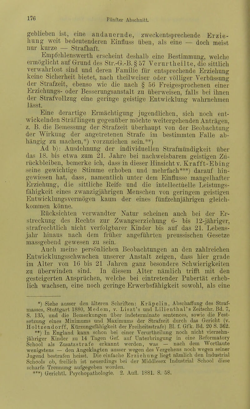 geblieben ist, eine andauernde, zweckenteprecliende Erzie- hung weit bedeutenderen EinfiusH üben, als eine — doch meist nur kurze — Strafliaft. Empfelilenswerth erscheint deshalb eine Bestimmung, welche ermöglicht aufgrund des Str.-G-.-B. § 57 Verurtheilte, die sittlich verwahrlost sind und deren Familie für entsprechende Erziehung keine Sicherheit bietet, nach theilweiser oder völliger Verbüssung der Strafzeit, ebenso wie die nach § 56 Freigesprochenen einer Erziehungs- oder Besserungsanstalt zu überweisen, falls bei ihnen der Strafvollzug eine geringe geistige Entwicklung wahrnehmen lässt. Eine derartige Ermächtigung jugendlichen, sich noch ent- wickelnden Sträflingen gegenüber möchte weitergehenden Anträgen, z. B. die Bemessung der Strafzeit überhaupt von der Beobachtung der Wirkung der angetretenen Strafe im bestimmten Falle ab- hängig zu machen,*) vorzuziehen sein.**) Ad b): Ausdehnung der individuellen Strafmündigkeit über das 18. bis etwa zum 21. Jahre bei nachweisbarem geistigen Zu- rückbleiben, bemerke ich, dass in dieser Hinsicht v. Kr äfft-Ebing seine gewichtige Stimme erhoben und mehrfacli***) darauf liin- gewiesen hat, dass, namentlich unter dem Einflüsse mangelhafter Erziehung, die sittliche Eeife und die intellectüelle Leistungs- fähigkeit eines zwanzigjährigen Menschen von geringem geistigen Entwicklungsvermögen kaum der eines fünfzehnjährigen gleich- kommen könne. Eücksichten verwandter Natur scheinen auch bei der Er- streckung des Rechts zur Zwangserziehung 6- bis 12-jähriger, strafrechtlich nicht verfolgbarer Kinder bis auf das 21. Lebens- jahr hinaus nach dem frülier angeführten preussischen G-esetze massgebend gewesen zu sein. Auch meine persönlichen Beobachtungen an den zahlreichen Entwicklungsschwachen unserer Anstalt zeigen, dass hier grade im Alter von 16 bis 21 Jahren ganz besondere Schwierigkeiten zu überwinden sind. In diesem Alter nämlich triift mit den gesteigerten Ansprüchen, welche bei eintretender Pubertät erheb- lich wachsen, eine noch geringe Erwerbsfähigkeit sowohl, als eine *) Siehe ausser den älteren Schriften: Kräpelin, Abschaffung des Straf- masses, Stuttgart 1880, Medem, v. Liszt's und Lilienthal's Zeitschr. Bd. 7, S. 135, und die Bemerkungen über indeterminate sentences, sowie die Fest- setzung eines Minimums und Maximums der Strafzeit durch das Gericht (v. Holtzendorff, Ktaungsfäliigkoit der Freiheitsstrafe) Bl. f. Gfk. Bd. 20 S. 362. **) In England kann schon bei einer Vorurthoilung noch nicht vierzehn- jähriger Kinder zu 14 Tagen Gef. auf Unterbringung in eine Reformatory School als Zusatz strafe erkannt werden, was — nach dem Wortlaute wenigstens — den Angeklagten ausser wegen des Vergehens noch wegen seiner Jugend bestrafen heisst. Die einfache Erziehung Hegt nämlich den Industrial Schools ob, freilich ist neuerdings bei der Middlesex Industrial School diese scharfe Trennung aufgegeben worden. üerichtl. Psychopathologie. 2. Aufl. 1881. S. 58,