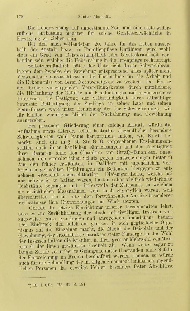 Die Ueberweisung auf unbestimmte Zeit und eine stets wider- rufliclie Entlassung möchten für solche Geistesschwächliche in Erwägung zu ziehen sein. Bei den nach vollendetem 20. Jahre fiir das Leben ausser- lialb der Anstalt bezw. in Familienpflege Unfähigen wird wohl stets ein Grad von Geistesstumpfheit oder Geisteskrankheit vor- handen sein, welcher die üebernahme in die Irrenpflege rechtfertigt. Selbstverständlich hätte der Unterricht dieser Schwachbean- lagten dem Zwecke der Erziehung entsprechend alles später nicht Verwendbare auszuschliessen, die Theilnahme fiir die Arbeit und die Erkenntniss von deren Notliwendigkeit zu wecken. Der Ersatz der bisher vorwiegenden Vorstellungskreise durch nützlichere, die Hinlenkung der Gefühle und Empfindungen auf angemessenere Interessen, die Festigung der Selbständigkeit durch allmählige bewusste Betheiligung des Zöglings an seiner Lage und seinen Bedürfnissen wäre unter Benutzung der für Schwachsinnige, wie für lönder wichtigen Mittel der Nachahmung und Gewöhnung anzustreben. Bei passender Gliederung einer solchen Anstalt würde, die Aufnahme etwas älterer, schon bestrafter Jugendlicher besondere Schwierigkeiten wohl kaum hervorrufen, indem, wie Krell be- merkt, auch die in § 56 Str.-G.-B. vorgesehenen Erziehungsan- stalten nach ihren baulichen Einrichtungen und der Tüchtigkeit ihrer Beamten, ohne den Charakter von Strafgefängnissen anzu- nehmen, den erforderlichen Schutz gegen Entweichungen bieten.*) Aus den früher erwähnten, in Dalldorf mit jugendlichen Ver- brechern gemachten Erfahrungen ein Bedenken hiergegen zu ent- nehmen, erscheint ungerechtfertigt. Diejenigen Leute, welche bei uns schwierig zu halten Avaren, hatten schon vielfach wiederholte Diebstähle begangen und mittlerweile den Zeitpunkt, in welchem sie erziehlichen Massnahmen wohl noch zugänglich waren, weit überschritten, als sie unter dem fortwährenden Anreize besonderer Verhältnisse ihre Entweichungen ins Werk setzten. Gerade die jetzige Einrichtung unserer Irrenanstalten lehrt, dass es zur Zurückhaltung der doch unfreiwilligen Insassen vor- zugsweise eines geordneten und anregenden Innenlebens bedarf. Der Eindruck, den solch ein grosser, in sich gegliederter Orga- nismus auf die Einzelnen macht, die Macht des Beispiels und der Gewöhnung, der erkennbare Charakter steter Fürsorge für das Wohl der Insassen halten die Kranken in ihrer grossen Mehrzahl von Miss- brauch der ihnen gewährten Freiheit ab. Wenn weiter sogar zu langer Strafe verurtheilte Gefangene unter Umständen ohne Getahr der Entweichung im Freien beschäftigt werden können, so wiu'de auch für die Behandlung der im allgemeinen noch lenksamen, jugend- lichen Personen das etwaige Fehlen besonders fester Abschlüsse *) Bl. f. Gfk. Bd. 21, S. 181.