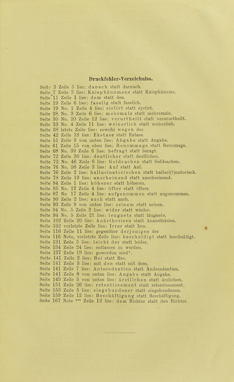 Druckfehler-Verzeicliuiss. Seite 3 Zeile 5 lies: danach statt darnach. Seite 7 Zeile 3 lies: Kniephänomene statt Kniephänome. Seite'll Zeile 1 lies: dem statt den. Seite 19 Zeile 6 lies: faselig statt faselich. Seite 19 No. 1 Zeile 4 lies: sistirt statt systirt. Seite 28 No. 3 Zeile 6 lies: mehrmals statt mehremals. Seite 30 No. 10 Zeile 12 lies: verurtheilt statt verururtheilt. Seite 33 No. 4 Zeile 11 lies: weinerlich statt weinerlich. Seite 38 letzte Zeile lies: sowohl wegen des Seite 42 Zeile 18 lies: Ekstase statt Extase. Seite 51 Zeile 9 von unten lies: Abgabe statt Angabe. Seite 61 Zeile 15 von oben lies: Renommage statt Renomage. Seite 68 No. 39 Zeile 6 lies: befragt statt beragt. Seite 72 Zeile 30 lies: deutlicher statt deutlichen. Seite 72 No. 46 Zeile 6 lies: Goldsachen statt Geldsachen. Seite 76 No. 58 Zeile 3 hes: Auf statt Anf. Seite 76 Zeile 2 lies: hallucinatorischen statt halluci(?Jaatorisch. Seite 78 Zeile 19 lies: anscheinend statt anschseinend. Seite 84 Zeile 1 lies: höherer statt höheren. Seite 85 No. 12 Zeile 4 lies: öfter statt öfters. Seite 87 No, 17 Zeile 4 lies: aufgenommen statt angenommen. Seite 90 Zeile 2 lies: auch statt anch. Seite 93 Zeile 9 von unten lies: seinem statt seinen. Seite 94 No. 5 Zeile 2 lies: wider statt wieder. Seite 94 No. 5 Zeile 21 lies: leugnete statt läugnete. Seite 102 Zeile 20 lies: Anästhesieen statt Anaesthäsien. Seite 102 vorletzte Zeile lies: Irrer statt Irre. Seite 116 Zeile 11 lies: gegenüber derjenigen der Seite 116 Note, vorletzte Zeile lies: beschuldigt statt bsschuldigt. Seite 131 Zeile 5 lies: leicht der statt leider. Seite 134 Zeile 24 lies: entlassen zu werden. Seile 137 Zeile 19 lies: geworden sind. Seite 141 Zeile 2 lies: Bei statt Bec. Seite 141 Zeile 3 lies: mit den statt mit dem. Seite 141 Zeile 7 lies: Antecedentien statt Andecedentien. Seite 141 Zeile 8 von unten lies: Angabe statt Angahe. Seite 143 Zeile 5 von unten lies: ärztlichen statt ärzliciien. Seite 151 Zeile 26 lies: retentissement statt rötentissement. Seite 153 Zeile 5 lies: eingebundener statt eingebundenen. Seite 159 Zeile 12 lies: Beschäftigung statt Beschäftigung. Seite 167 Note Zeile 12 lies: dem Richter statt den Richter.