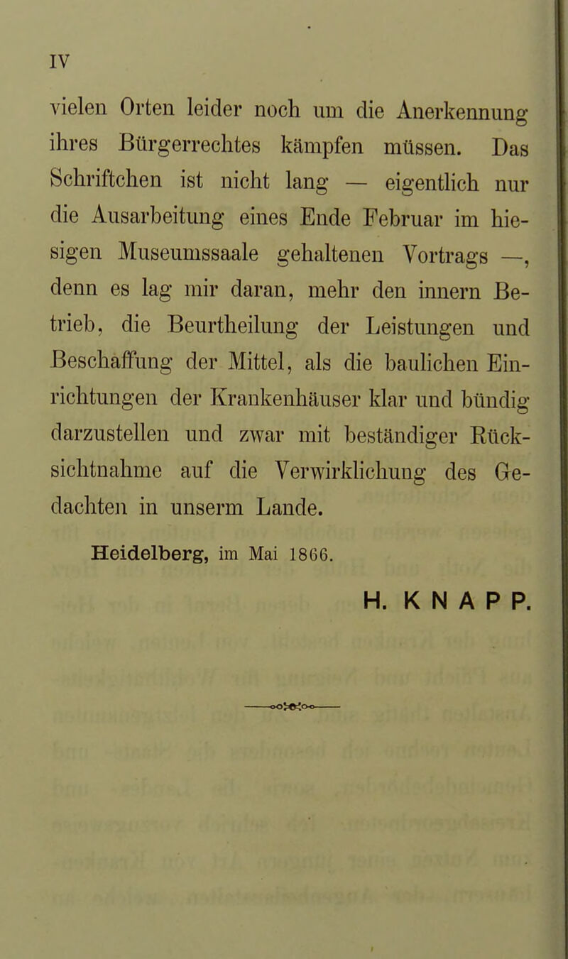 vielen Orten leider noch um die Anerkennung ihres Bürgerrechtes kämpfen müssen. Das Schriftchen ist nicht lang — eigenthch nur die Ausarbeitung eines Ende Februar im hie- sigen Museumssaale gehaltenen Vortrags —, denn es lag mir daran, mehr den Innern Be- trieb, die Beurtheilung der Leistungen und Beschaffung der Mittel, als die bauhchen Ein- richtungen der Krankenhäuser klar und bündig darzustellen und zwar mit beständiger Rück- sichtnahme auf die Verwirklichung des Ge- dachten in unserm Lande. Heidelberg, im Mai 1866. H. KNAPP.