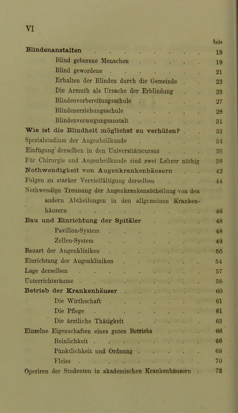 Blindenanstalten j^g Blind geborene Menschen 19 Blind gewordene 21 Erhalten der Blinden durch die Gemeinde . 23 Die Armuth als Ursache der Erblindung . . 23 Blindenvorbereitungsschule 27 Blindenerziehungsschule 28 Blindenversorgungsanstalt 31 Wie ist die Blindheit möglichst zu verhüten? . . 33 SpezialStudium der Augenheilkunde 34 Einfügung derselben in den Universitätscursus ... 38 Für Chirurgie und Augenheillcunde sind zwei Lehrer nöthig 38 Nothwendigkeit von Augenkrankenhäusern 42 Folgen m starker Vervielfältigung derselben ... 44 Nothwendige Trennung der Augenkraukenabtheiluug von den andern Abtheilungen in den allgemeinen Kranken- häusern 46 Bau und Einrichtung der Spitäler .... 48 Pavillon-System 48 Zellen-System 49 Bauart der Augenkliniken 50 Einrichtung der Augenkliniken 54 Lage derselben 57 Uuterrichtsräume . 58 Betrieb der Krankenhäuser 60 Die Wirthschaft 61 Die Pflege 61 Die ärztliche Thätigkeit 63 Einzelne Eigenschaften eines guten Betriebs ... 66 Reinlichkeit 66 Pünktlichkeit und Ordnung 68 Fleiss 70 Operiren der Studenten in akademischen Ki-ankenhäusorn 72