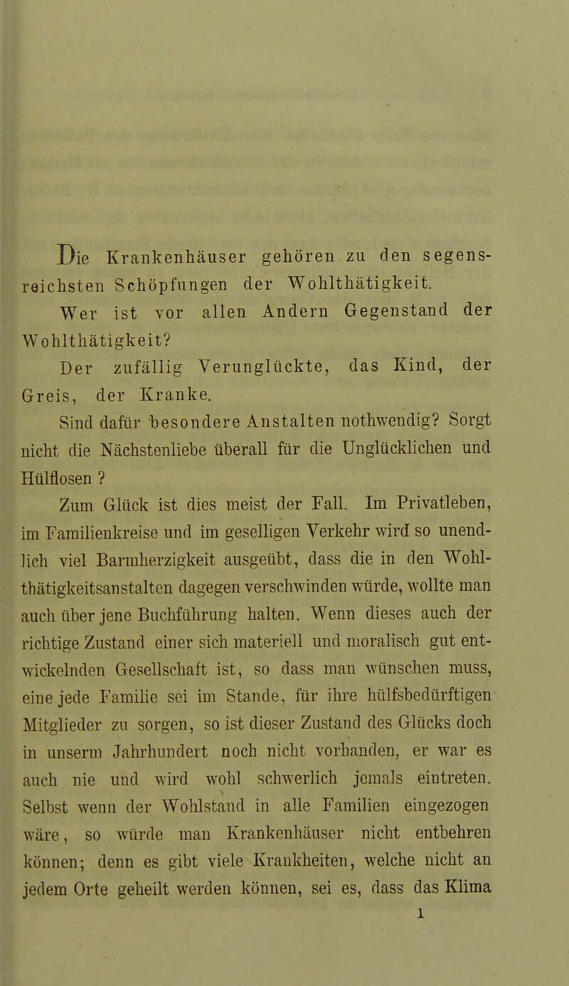 Die Krankenhäuser gehören zu den segens- reichsten Schöpfungen der Wohlthätigkeit. Wer ist vor allen Andern Gegenstand der Wohlthätigkeit? Der zufällig Verunglückte, das Kind, der Greis, der Kranke. Sind dafür besondere Anstalten nothwendig? Sorgt nicht die Nächstenliebe überall für die Unglücklichen und Hülflosen ? Zum Glück ist dies meist der Fall. Im Privatleben, im Familienkreise und im geselhgen Verkehr wird so unend- lich viel Barmherzigkeit ausgeübt, dass die in den Wohl- thätigkeitsanstalten dagegen verschwinden würde, wollte man auch über jene Buchführung halten. Wenn dieses auch der richtige Zustand einer sich materiell und moralisch gut ent- wickelnden Gesellschaft ist, so dass man wünschen muss, eine jede Famihe sei im Stande, für ihre hülfsbedürftigen Mitglieder zu sorgen, so ist dieser Zustand des Glücks doch in unserm Jahrhundert noch nicht vorhanden, er war es auch nie und wird Avohl schwerlich jemals eintreten. Selbst wenn der Wohlstand in alle Familien eingezogen wäre, so würde man Krankenhäuser nicht entbehren können; denn es gibt viele Krankheiten, welche nicht an jedem Orte geheilt werden können, sei es, dass das Klima