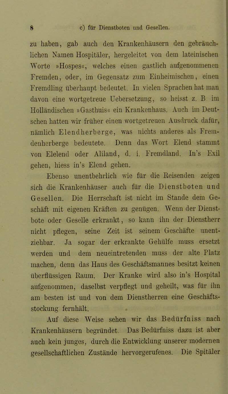 ZU haben, gab auch den Krankenhäusern den gebräuch- lichen Namen Hospitäler, hergeleitet von dem lateinischen Worte »Hospes«, welches einen gastlich aufgenommenen Fremden, oder, im Gegensatz zum Einheimischen, einen Fremdling überhaupt bedeutet. In vielen Sprachen hat man davon eine wortgetreue Uebersetzung, so heisst z. B. im Holländischen »Gasthuis« ein Krankenhaus. Auch im Deut- schen hatten wir früher einen wortgetreuen Ausdruck dafür, nämlich Elendherberge, was nichts anderes als Frem- denherberge bedeutete. Denn das Wort Elend stammt von Elelend oder Aliland, d. i. Fremdland. In's Exil gehen, hiess in's Elend gehen. Ebenso unentbehrlich wie für die Reisenden zeigen sich die Krankenhäuser auch für die Dienstboten und Gesellen. Die Herrschaft ist nicht im Stande dem Ge- schäft mit eigenen Kräften zu genügen. Wenn der Dieust- bote oder Geselle erkrankt, so kann ihn der Dienstherr nicht pflegen, seine Zeit ist seinem Geschäfte unent- ziehbar. Ja sogar der erkrankte Gehülfe muss ersetzt werden und dem neueintretenden muss der alte Platz machen, denn das Haus des Geschäftsmannes besitzt keinen überflüssigen Raum. Der Kranke wird also in's Hospital aufgenommen, daselbst verpflegt und geheilt, was für ihn am besten ist und von dem Dienstherren eine Geschäfts- stockung fernhält. Auf diese Weise sehen wir das Bedürfniss nach Krankenhäusern begründet. Das Bedüi-fniss dazu ist aber auch kein junges, durch die Entwicklung unserer modernen gesellschaftlichen Zustände hervorgerufenes. Die Spitäler