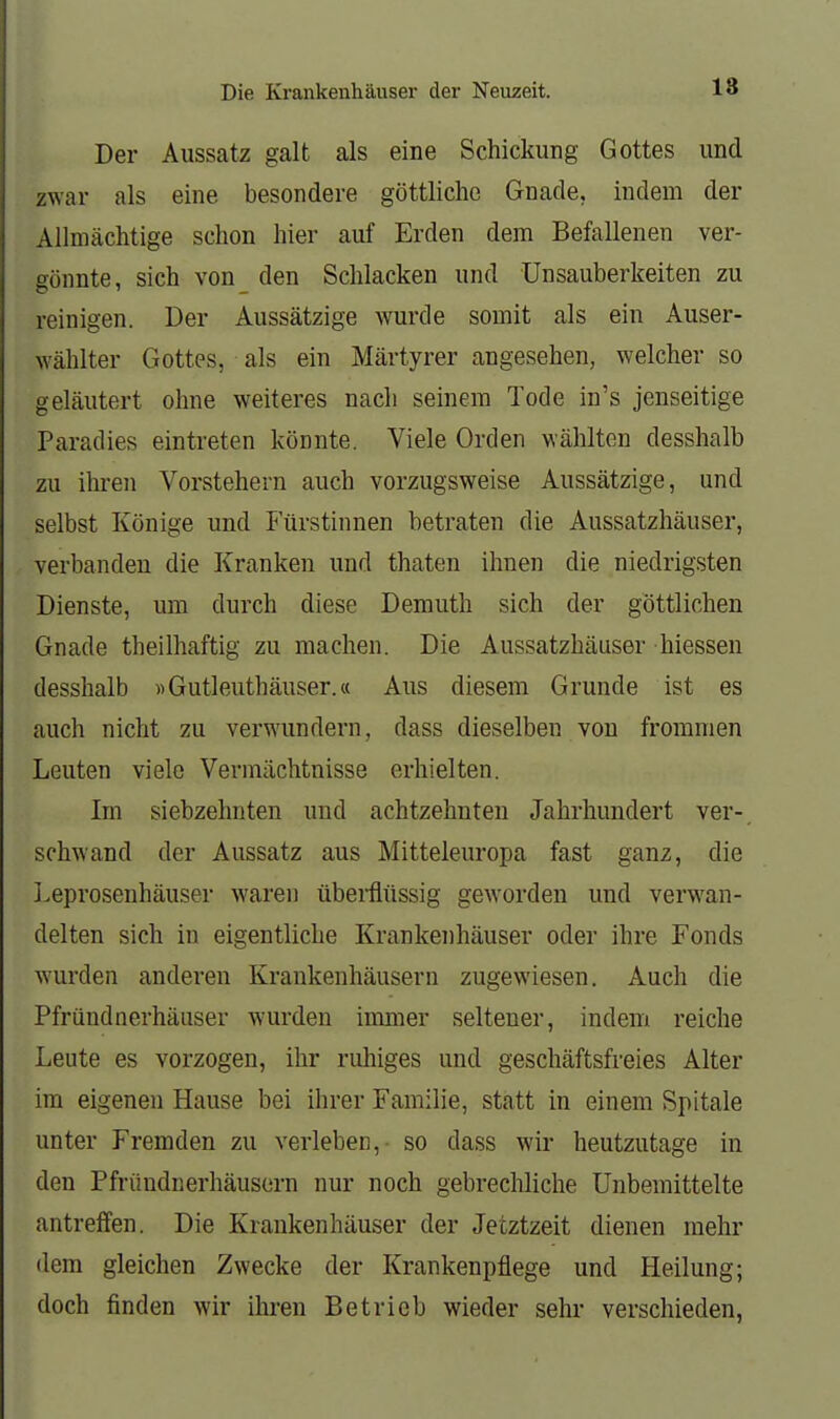 Die Krankenhäuser der Neuzeit. 18 Der Aussatz galt als eine Schickung Gottes und zwar als eine besondere göttliche Gnade, indem der Allmächtige schon hier auf Erden dem Befallenen ver- gönnte, sich von den Schlacken und Unsauberkeiten zu reinigen. Der Aussätzige wurde somit als ein Auser- wählter Gottes, als ein Märtyrer angesehen, welcher so geläutert ohne weiteres nach seinem Tode in's jenseitige Paradies eintreten könnte. Viele Orden wählten desshalb zu ihren Vorstehern auch vorzugsweise Aussätzige, und selbst Könige und Fürstinnen betraten die Aussatzhäuser, verbanden die Kranken und thaten ihnen die niedrigsten Dienste, um durch diese Demuth sich der göttlichen Gnade theilhaftig zu machen. Die Aussatzhäuser hiessen desshalb «Gutleuthäuser.« Aus diesem Grunde ist es auch nicht zu verwundern, dass dieselben von frommen Leuten viele Vermächtnisse erhielten. Im siebzehnten und achtzehnten Jahrhundert ver-, schwand der Aussatz aus Mitteleuropa fast ganz, die I.eprosenhäuser waren überätissig geworden und verwan- delten sich in eigentliche Krankenhäuser oder ihre Fonds wurden anderen Krankenhäusern zugewiesen. Auch die Pfründnerhäuser wurden irmner seltener, indem reiche Leute es vorzogen, ihr ruhiges und geschäftsfreies Alter im eigenen Hause bei ihrer Familie, statt in einem Spitale unter Fremden zu verleben,- so dass wir heutzutage in den Pfriindnerhäusern nur noch gebrechliche Unbemittelte antreffen. Die Krankenhäuser der Jetztzeit dienen mehr dem gleichen Zwecke der Krankenpflege und Heilung; doch finden wir ihren Betrieb wieder sehr verschieden,