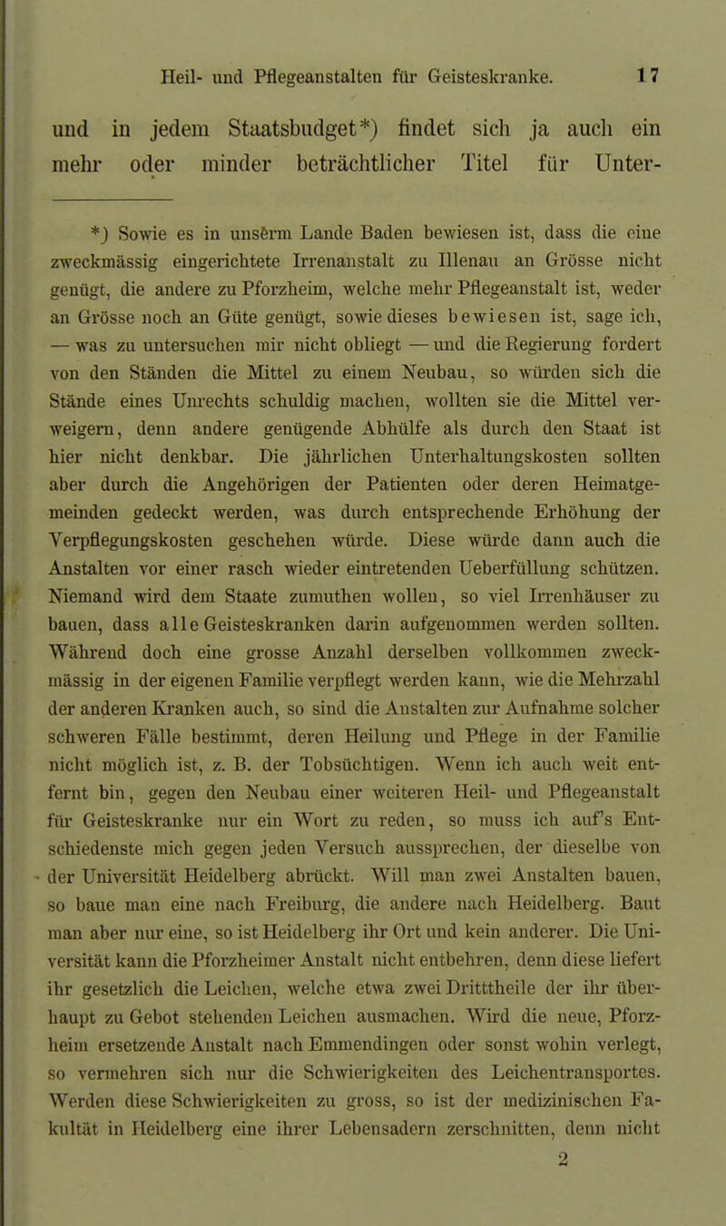 und in jedem Staatsbudget*) findet sich ja auch ein mehr oder minder beträchtlicher Titel für ünter- *) Sowie es in unsßrm Lande Baden bewiesen ist, dass die eine zweckmässig eingerichtete Irrenanstalt zu Rienau an Grösse nicht genügt, die andere zu Pforzheim, welche mehr Pflegeanstalt ist, weder an Grösse noch an Güte genügt, sowie dieses bewiesen ist, sage ich, — was zu untersuchen mir nicht obliegt — und die Regierung fordert von den Ständen die Mittel zu einem Neubau, so würden sich die Stände eines Uiu-echts schuldig machen, wollten sie die Mittel ver- weigern, denn andere genügende Abhülfe als durch den Staat ist hier nicht denkbar. Die jährlichen Unterhaltungskosten sollten aber durch die Angehörigen der Patienten oder deren Heimatge- meinden gedeckt werden, was durch entsprechende Ei-höhung der Verpflegungskosten geschehen würde. Diese wüi-de dann auch die Anstalten vor einer rasch wieder eintretenden UeberfüUung schützen. Niemand vrird dem Staate zumuthen wollen, so viel Irrenhäuser zu bauen, dass alle Geisteskranken darin aufgenommen werden sollten. Während doch eine grosse Anzahl derselben vollkommen zweck- mässig in der eigenen Familie verpflegt werden kann, wie die Mehrzahl der anderen Kranken auch, so sind die Anstalten zur Aufnahme solcher schweren Fälle bestimmt, deren Heilung und Pflege m der Familie nicht möglich ist, z. B. der Tobsüchtigen. Wenn ich auch weit ent- fernt bin, gegen den Neubau einer weiteren Heil- und Pflegeanstalt für Geisteskranke nur ein Wort zu reden, so muss ich auf's Ent- schiedenste mich gegen jeden Versuch aussprechen, der dieselbe von der Universität Heidelberg abräckt. Will man zwei Anstalten bauen, so baue man eine nach Freibm-g, die andere nach Heidelberg. Baut man aber nur eine, so ist Heidelberg ihr Ort und kein anderer. Die Uni- versität kann die Pforzheimer Anstalt nicht entbehren, denn diese liefert ihr gesetzlich die Leichen, welche etwa zwei Dritttheile der ihr über- haupt zu Gebot stehenden Leichen ausmachen. Wii'd die neue, Pforz- heim ersetzende Anstalt nach Emmendingen oder sonst wohin verlegt, so vermehren sich nur die Schwierigkeiten des Leichentransportes. Werden diese Schwierigkeiten zu gross, so ist der medizinischen Fa- kultät in Heidelberg eine ihrer Lebensadern zerschnitten, denn nicht 2