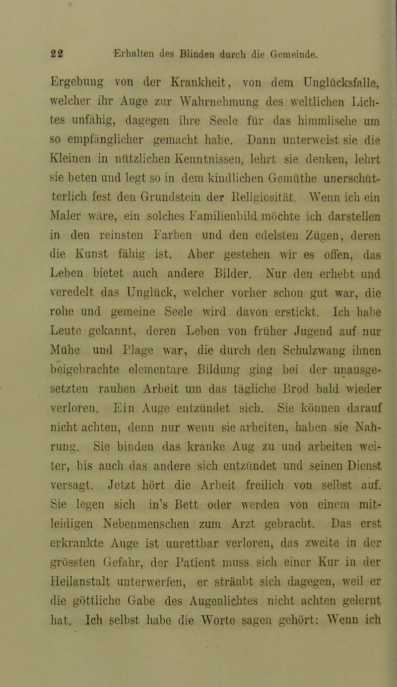 Ergebung von der Krankheit, von dem Unglücksfalle, welcher ihr Auge zur Wahrnehmung des weltlichen Lich- tes unfähig, dagegen ihre Seele für das himmlische um so empfänglicher gemacht habe. Dann unterweist sie die Kleinen in nützlichen Kenntnissen, lehrt sie denken, lehrt sie beten und legt so in dem kindlichen Gemüthe unerschüt- terlich fest den Grundstein der Religiosität. Wenn ich ein Maler wäre, ein ,solches Familienbild möchte ich darstellen in den reinsten Farben und den edelsten Zügen, deren die Kunst fähig ist. Aber gestehen wir es offen, das Leben bietet auch andere Bilder. Nur den erhebt und veredelt das Unglück, welcher vorher schon gut war, die rohe und gemeine Seele wird davon erstickt. Ich habe Leute gekannt, deren Leben von früher Jugend auf nur Mühe und Plage war, die durch den Schulzwang ihnen beigebrachte elementare Bildung ging bei der unausge- setzten rauhen Arbeit um das tägliche Brod bald wieder verloren. Ein Auge entzündet sich. Sie können darauf nicht achten, denn nur wenn sie arbeiten, haben sie Nah- rung. Sie binden das kranke Aug zu und arbeiten wei- ter, bis auch das andere sich entzfindet und seineu Dienst versagt. Jetzt hört die Arbeit freilich von selbst auf. Sie legen sich in's Bett oder werden von einem mit- leidigen Nebeumenschen zum Arzt gebracht. Das erst erki'ankte Auge ist unrettbar verloren, das zweite in der grössten Gefahr, der Patient muss sich einer Kur in der Heilanstalt unterwerfen, er sträubt sich dagegen, weil er die göttliche Gabe des AugenliqJites nicht achten gelernt hat, Ich selbst habe die Worte sagen gehört: Wenn ich