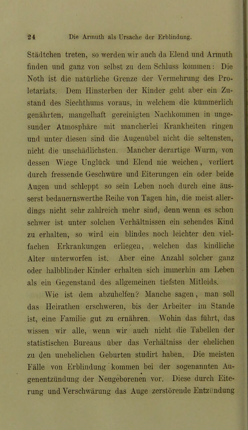 Städtchen treten, so werden wir auch da Elend und Armuth I finden und ganz von selbst zu dem Schluss kommen: Die Noth ist die natürliche Grenze der Vermehrung des Pro- letariats. Dem Hinsterben der Kinder geht aber ein Zu- stand des Siechthums voraus, in welchem die kümmerlich genährten, mangelhaft gereinigten Nachkommen in unge- sunder Atmosphäre mit mancherlei Krankheiten ringen und unter diesen sind die Augenübel nicht die seltensten, nicht die unschädlichsten. Mancher derartige Wurm, von dessen Wiege Unglück und Elend nie weichen, verliert durch fressende Geschwüre und Eiterungen ein oder beide Augen und schleppt so sein Leben noch durch eine äus- serst bedauernswerthe Reihe von Tagen hin, die meist aller- dings nicht sehr zahlreich mehr sind, denn wenn es schon schwer ist unter solchen Verhältnissen ein sehendes Kind zu erhalten, so wird ein blindes noch leichter den viel- fachen Erkrankungen erliegen, , welchen das kindliche Alter unterworfen ist. Aber eine Anzahl solcher ganz oder halbblinder Kinder erhalten sich immerhin am Leben als ein Gegenstand des allgemeinen tiefsten Mitleids. Wie ist dem abzuhelfen? Manche sagen, man soll das Heirathen erschweren, bis der Arbeiter im Stande ist, eine Familie gut zu ernähren. Wohin das führt, das wissen wir alle, wenn wir auch nicht die Tabellen der statistischen Bureaus über das Verhältniss der ehelichen zu den unehelichen Geburten studirt haben. Die meisten Fälle von Erblindung' kommen bei der sogenannten Au- genentzündung der Neugeborenen vor. Diese durch Eite- rung und Verschwärung das Auge zerstörende Entzündung