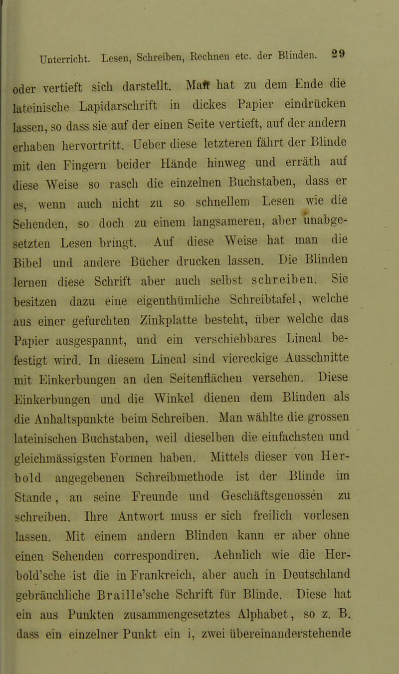 oder vertieft sich darstellt. Maff hat zii dem Ende die lateinische Lapidarschrift in dickes Papier eindrücken lassen, so dass sie auf der einen Seite vertieft, auf der andern erhaben hervortritt. Ueber diese letzteren fährt der Blinde mit den Fingern beider Hände hinweg und erräth auf diese Weise so rasch die einzelnen Buchstaben, dass er es, ^Yeun auch nicht zu so schnellem Lesen wie die Sehenden, so doch zu einem langsameren, aber unabge- setzten Lesen bringt. Auf diese Weise hat man die Bibel und andere Bücher drucken lassen. Die Blinden lernen diese Schrift aber auch selbst schreiben. Sie besitzen dazu eine eigenthümliche Schreibtafel, welche aus einer gefurchten Zinkplatte besteht, über welche das Papier ausgespannt, und ein verschiebbares Lineal be- festigt wird. In diesem Lineal sind viereckige Ausschnitte mit Einkerbungen an den Seitenflächen versehen. Diese Einkerbungen und die Winkel dienen dem Blinden als die Anhaltspunkte beim Schreiben. Man wählte die gi'ossen lateinischen Buchstaben, weil dieselben die einfachsten und gleichmässigsten Formen haben. Mittels dieser von Her- bold angegebenen Schreibmethode ist der Blinde im Stande, an seine Freunde und Geschäftsgenossen zu schreiben. Ilire Antwort muss er sich freilich vorlesen lassen. Mit einem andern Blinden kann er aber ohne einen Sehenden correspondiren. Aehnlich wie die Her- bold'sche ist die in Franla-eich, aber auch in Deutschland gebräuchliche Braille'sche Schrift für Blinde. Diese hat ein aus Punlcten zusammengesetztes Alphabet, so z. B, dass ein einzelner Punkt ein i, zwei übereinauderstehende