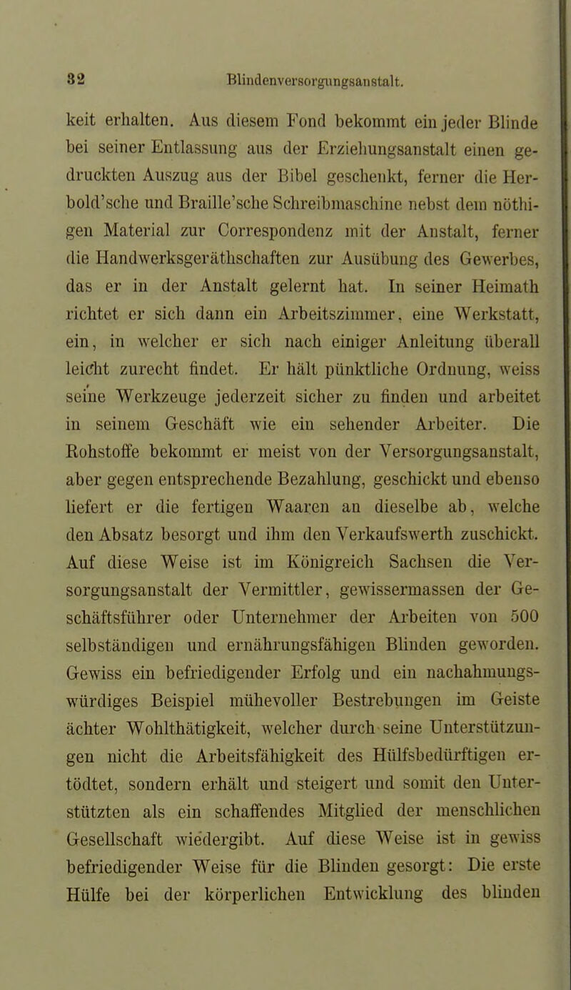 keit erhalten. Aus diesem Fond bekommt ein jeder Blinde bei seiner Entlassung aus der Erziehungsanstalt einen ge- druckten Auszug aus der Bibel geschenkt, ferner die Her- bold'sche und Braille'sche Schreibmaschine nebst dem nöthi- gen Material zur Correspondenz mit der Anstalt, ferner die Handwerksgeräthschaften zur Ausübung des Gewerbes, das er in der Anstalt gelernt hat. In seiner Heimath richtet er sich dann ein Arbeitszimmer, eine Werkstatt, ein, in welcher er sich nach einiger Anleitung überall leicht zurecht findet. Er hält pünktliche Ordnung, weiss seine Werkzeuge jederzeit sicher zu finden und arbeitet in seinem G-eschäft wie ein sehender Arbeiter. Die Rohstoffe bekommt er meist von der Versorgungsanstalt, aber gegen entsprechende Bezahlung, geschickt und ebenso liefert er die fertigen Waaren an dieselbe ab, welche den Absatz besorgt und ihm den Verkaufswerth zuschickt. Auf diese Weise ist im Königreich Sachsen die Ver- sorgungsanstalt der Vermittler, gewissermassen der Ge- schäftsführer oder Unternehmer der Ai'beiten von 500 selbständigen und ernährungsfähigen Blinden geworden. Gewiss ein befriedigender Erfolg und ein nachahmuugs- würdiges Beispiel mühevoller Bestrebungen im Geiste ächter Wohlthätigkeit, welcher durch seine Unterstützun- gen nicht die Arbeitsfähigkeit des Hülfsbedürftigen er- tödtet, sondern erhält und steigert und somit den Unter- stützten als ein schaffendes Mitglied der menschlichen Gesellschaft wiedergibt. Auf diese Weise ist in gewiss befriedigender Weise für die Blinden gesorgt: Die erste Hülfe bei der körperlichen Entwicklung des bliudeu