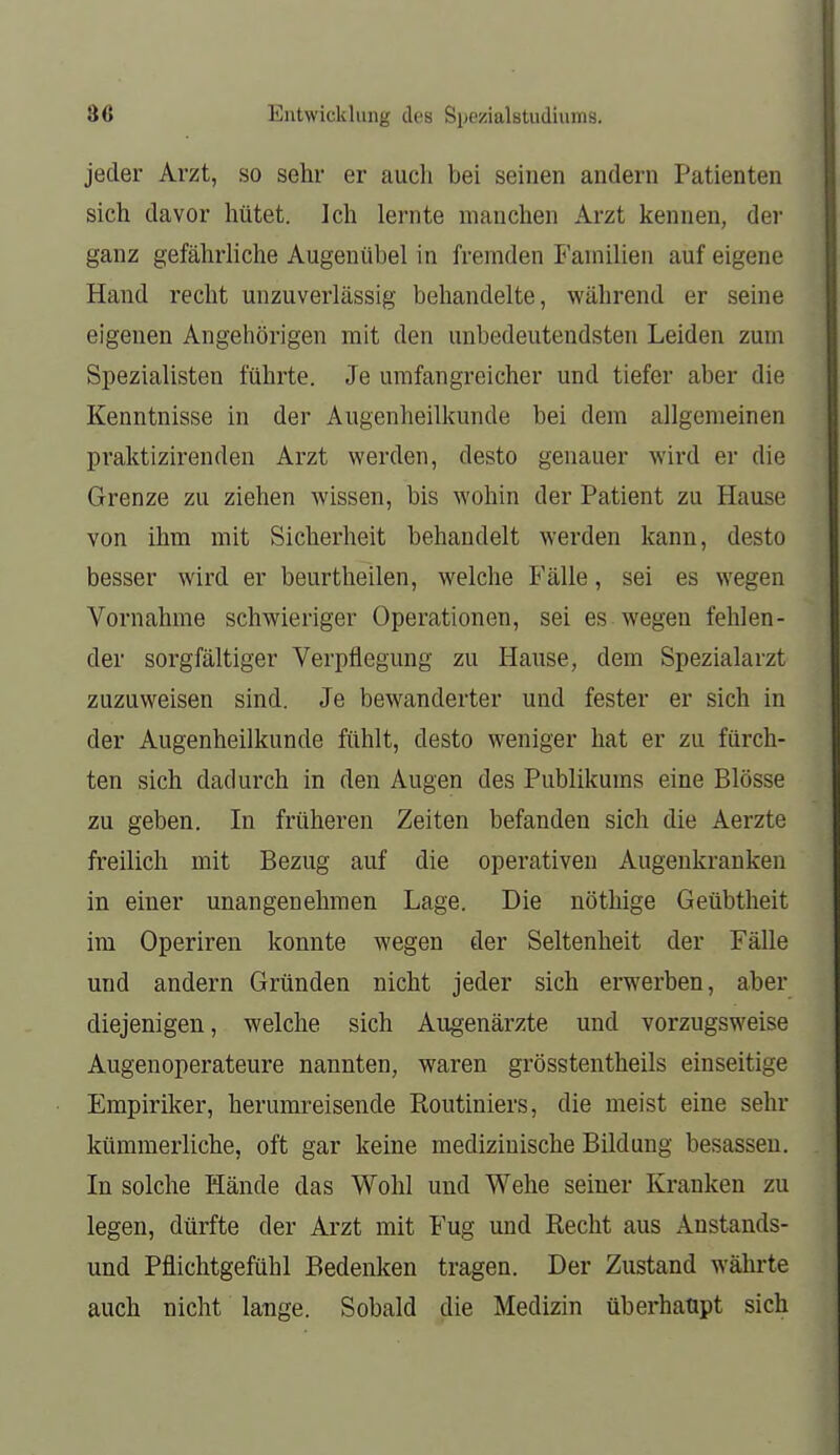 Entwicklung des Syezialstudiums. jeder Arzt, so sehr er auch bei seinen andern Patienten sich davor hütet. Ich lernte manchen Arzt kennen, der ganz gefährhche Augenübel in fremden Familien auf eigene Hand recht unzuverlässig behandelte, während er seine eigenen Angehörigen mit den unbedeutendsten Leiden zum Spezialisten führte. Je umfangreicher und tiefer aber die Kenntnisse in der Augenheilkunde bei dem allgemeinen praktizirenden Arzt werden, desto genauer wird er die Grenze zu ziehen wissen, bis wohin der Patient zu Hause von ihm mit Sicherheit behandelt werden kann, desto besser wird er beurtheilen, welche Fälle, sei es wegen Vornahme schwieriger Operationen, sei es wegen fehlen- der sorgfältiger Verpflegung zu Hause, dem Spezialarzt zuzuweisen sind. Je bewanderter und fester er sich in der Augenheilkunde fühlt, desto weniger hat er zu fürch- ten sich dadurch in den Augen des Publikums eine Blosse zu geben. In früheren Zeiten befanden sich die Aerzte freilich mit Bezug auf die operativen Augenkranken in einer unangenehmen Lage. Die nöthige Geübtheit im Operiren konnte wegen der Seltenheit der Fälle und andern Gründen nicht jeder sich erwerben, aber diejenigen, welche sich Augenärzte und vorzugsweise Augenoperateure nannten, waren grösstentheils einseitige Empiriker, herumreisende Eoutiniers, die meist eine sehr kümmerliche, oft gar keine medizinische Bildung besassen. In solche Hände das Wohl und Wehe seiner Kranken zu legen, dürfte der Arzt mit Fug und Recht aus Anstands- und Pflichtgefühl Bedenken tragen. Der Zustand währte auch nicht lauge. Sobald die Medizin überhaupt sich