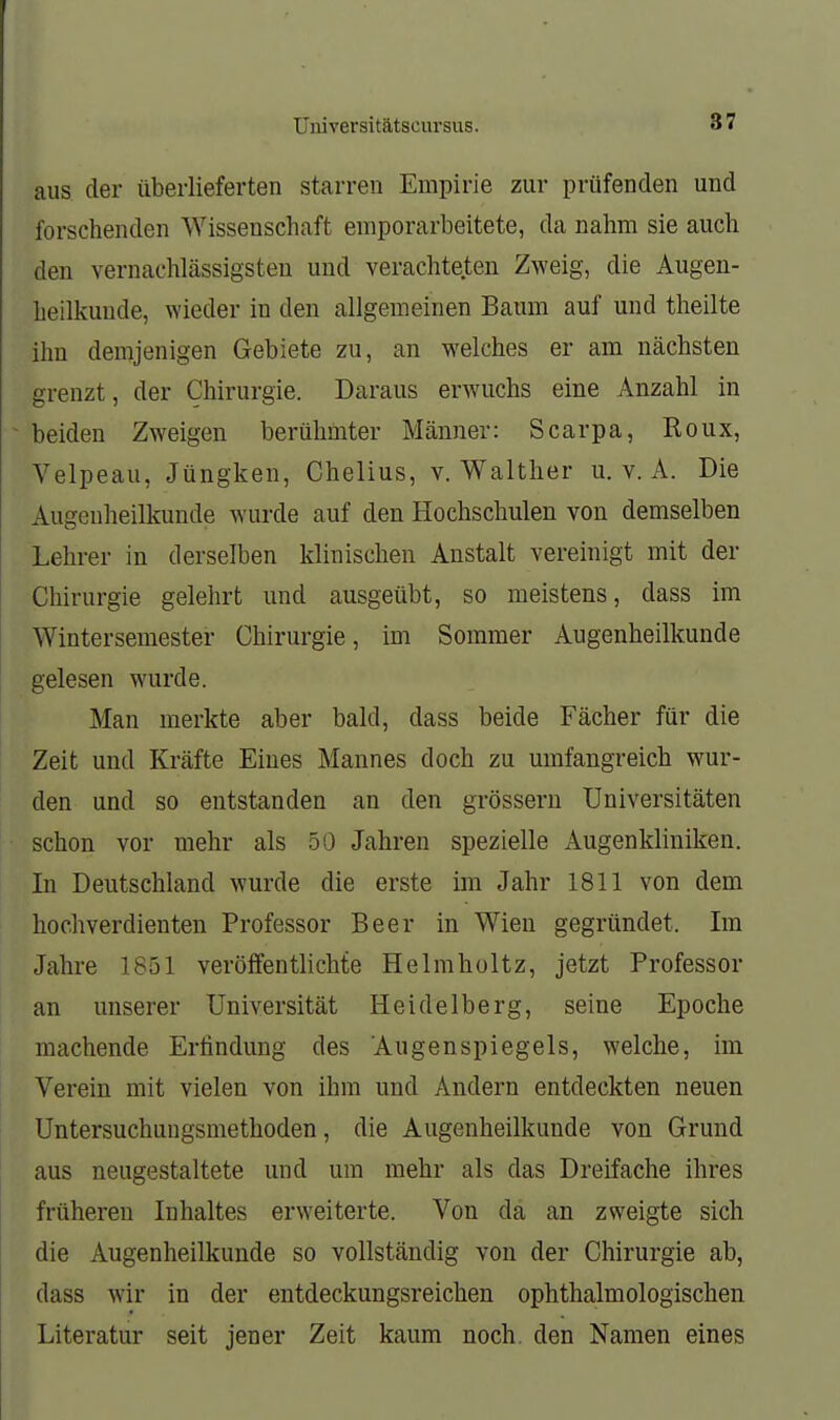 aus der überlieferten starren Empirie zur prüfenden und forschenden Wissenschaft emporarbeitete, da nahm sie auch den vernachlässigsten und verachteten Zweig, die Augen- heilkunde, wieder in den allgemeinen Baum auf und theilte ihn demjenigen Gebiete zu, an welches er am nächsten grenzt, der Chirurgie. Daraus erwuchs eine Anzahl in beiden Zweigen berühmter Männer: Scarpa, Roux, Velpeau, Jüngken, Chelius, v. Waltlier u. v. A. Die Augenheilkunde wurde auf den Hochschulen von demselben Lehrer in derselben klinischen Anstalt vereinigt mit der Chirurgie gelehrt und ausgeübt, so meistens, dass im Wintersemester Chirurgie, im Sommer Augenheilkunde gelesen wurde. Man merkte aber bald, dass beide Fächer für die Zeit und Kräfte Eines Mannes doch zu umfangreich wur- den und so entstanden an den grössern Universitäten schon vor mehr als 50 Jahren spezielle Augenkliniken. In Deutschland wurde die erste im Jahr 1811 von dem hochverdienten Professor Beer in Wien gegründet. Im Jahre 1851 veröffentlichte Helmholtz, jetzt Professor an unserer Universität Heidelberg, seine Epoche machende Erfindung des Augenspiegels, welche, im Verein mit vielen von ihm und Andern entdeckten neuen Untersuchungsmethoden, die Augenheilkunde von Grund aus neugestaltete und um mehr als das Dreifache ihres früheren Inhaltes erweiterte. Von da an zweigte sich die Augenheilkunde so vollständig von der Chirurgie ab, dass wir in der entdeckungsreichen ophthalmologischen Literatur seit jener Zeit kaum noch, den Namen eines