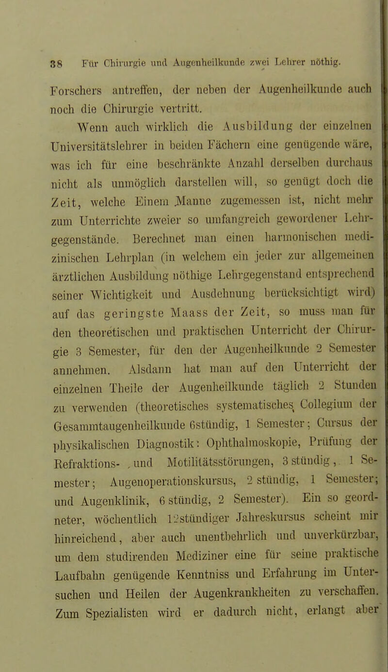 Forschers antreffen, der neben der Augenheilkunde auch noch die Chirurgie vertritt. Wenn auch wirklich die Ausbildung der einzelnen Universitätslehrer in beiden Fächern eine genügende \Yäre, was ich für eine beschränkte Anzahl derselben durchaus nicht als unmöglich darstellen will, so genügt doch die Zeit, welche Einem Hanne zugemessen ist, nicht mehr zum Unterrichte zweier so umfangreich gewordener Lehr- gegenstände. Berechnet man einen harmonischen medi- zinischen Lehrplan (in welchem ein jeder zur allgemeinen ärztlichen Ausbildung nöthige Lehrgegenstaud entsprechend seiner Wichtigkeit und Ausdehnung berücksichtigt wird) auf das geringste Maass der Zeit, so muss man für den theoretischen und praktischen Unterricht der Chirur- gie 3 Semester, für den der Augenheilkunde 2 Semester annehmen. Alsdann hat man auf den Unterricht der einzelnen Theile der Augenheilkunde täglich 2 Stunden zu verwenden (theoretisches systematisches CoUegium der Gesammtaugenheilkunde ßstündig, 1 Semester; Cursus der physikalischen Diagnostik: Ophthalmoskopie, Prüfung der Eefraktions- ,und Motilitätsstörungen, 3stündig,. 1 Se- mester; Augenoperationskursus, 2 stündig, 1 Semester; und Augenklinik, 6 stttudig, 2 Semester). Ein so geord- neter, wöchentlich IJstüudiger Jahreskursus scheint mir hinreichend, aber auch unentbehrlich und unverkürzbar, um dem studirenden Mediziner eine für seine praktische Laufbahn genügende Kenntniss und Erfahrung im Unter- suchen und Heilen der Augenkrankheiten zu verschaffen. Zum Spezialisten wird er dadurch nicht, erlangt aber