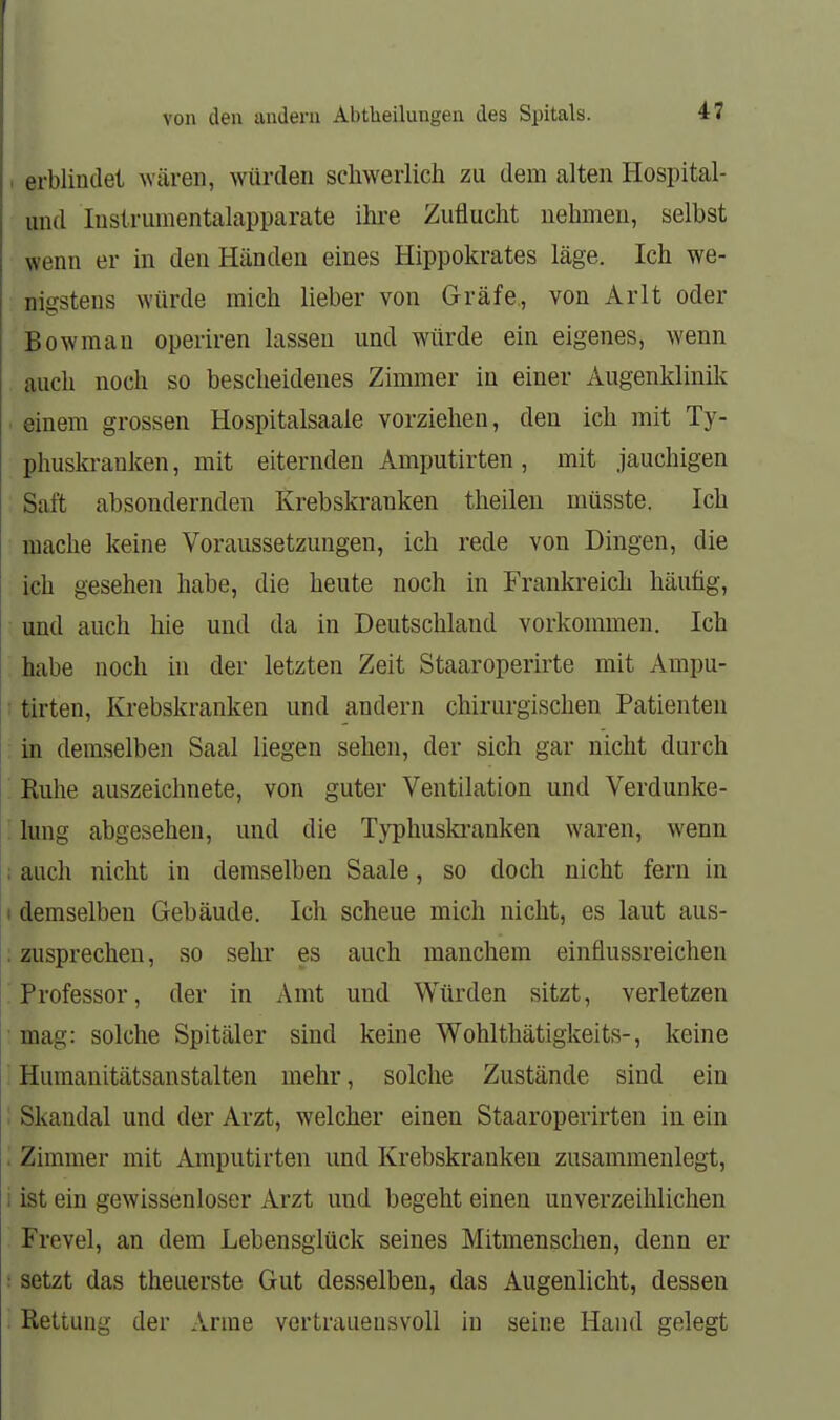 I erblindet wären, würden schwerlich zu dem alten Hospital- imd luslrumentalapparate ihi-e Zuflucht nehmen, selbst wenn er in den Händen eines Hippokrates läge. Ich we- nigstens würde mich lieber von Gräfe,, von Arlt oder Bowman operiren lassen und würde ein eigenes, wenn auch noch so bescheidenes Zimmer in einer Augenklinik einem grossen Hospitalsaale vorziehen, den ich mit Ty- phuskrauken , mit eiternden Amputirten, mit jauchigen Saft absondernden Krebskranken theilen müsste. Ich mache keine Voraussetzungen, ich rede von Dingen, die ich gesehen habe, die heute noch in Frankreich häufig, und auch hie und da in Deutschland vorkommen. Ich . habe noch in der letzten Zeit Staaroperirte mit Ampu- : tirten, Krebskranken und andern chirurgischen Patienten in demselben Saal liegen sehen, der sich gar nicht durch Ruhe auszeichnete, von guter Ventilation und Verdunke- ; Ijing abgesehen, und die Typhuski'anken waren, wenn ; auch nicht in demselben Saale, so doch nicht fern in I demselben Gebäude. Ich scheue mich nicht, es laut aus- : zusprechen, so sehr es auch manchem einflussreichen Professor, der in Amt und Würden sitzt, verletzen • mag: solche Spitäler sind keine Wohlthätigkeits-, keine ' Humanitätsanstalten mehr, solche Zustände sind ein : Skandal und der Arzt, welcher einen Staaroperirten in ein . Zimmer mit Amputirten und Krebskranken zusammenlegt, i ist ein gewissenloser Arzt und begeht einen unverzeihlichen Frevel, an dem Lebensglück seines Mitmenschen, denn er : setzt das theuerste Gut desselben, das Augenlicht, dessen Rettung der Arme vertrauensvoll in seine Hand gelegt