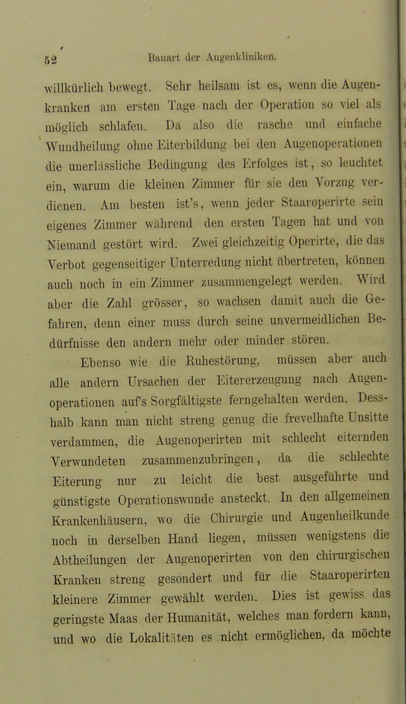 willkürlich bewegt. Sehr heilsam ist es, wenn die Augen- kranken am ersten Tage nach der Opei-ation so viel als möglich schlafen. Da also die rasche nnd einfache Wundheikmg ohne Eiterbildung bei den Augenoperationen die unerlassliche Bedingung des Erfolges ist, so leuchtet ein, warum die kleinen Zimmer für sie den Vorzug ver- dienen. Am besten ist's, wenn jeder Staaroperirte sein eigenes Zimmer während den ersten Tagen hat und von Niemand gestört wird. Zwei gleichzeitig Operirte, die das Verbot gegenseitiger Unterredung nicht übertreten, können auch noch in ein Zimmer zusammengelegt werden. Wird aber die Zahl grösser, so wachsen damit auch die Ge- fahren, denn einer muss durch seine unvermeidlichen Be- dürfnisse den andern mehr oder minder stören. Ebenso wie die Ruhestörung, müssen aber auch alle andern Ursachen der Eitererzeugung nach Augen- operationen aufs Sorgfältigste ferngehalten werden. Dess- halb kann man nicht streng genug die frevelhafte Unsitte verdammen, die Augenoperirten mit schlecht eiternden Verwundeten zusammenzubringen, da die schlechte Eiterung nur zu leicht die best ausgeführte und günstigste Operationswunde ansteckt. In den allgemeinen Krankenhäusern, wo die Chirurgie und Augenheilkunde noch in derselben Hand liegen, müssen wenigstens die Abtheilungen der Augenoperirten von den chirurgischen Kranken streng gesondert und für die Staaroperirteu kleinere Zimmer gewählt werden. Dies ist gewiss das geringste Maas der Humanität, welches man fordern kann, und wo die Lokalitäten es nicht ennöglichen, da möchte
