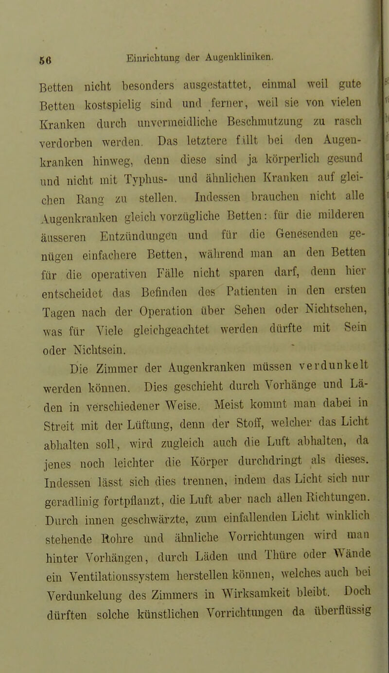 Betten nicht besonders ausgestattet, einmal weil gute Betten kostspielig sind und ferner, weil sie von vielen Kranken durch unvermeidliche Beschmutzung zu rasch verdorben werden. Das letztere fillt bei den Augen- kranken hinweg, denn diese sind ja körperlich gesund und nicht mit Typhus- und ähnlichen Kranken auf glei- chen Rang zu stellen. Indessen brauchen nicht alle Augenkranken gleich vorzügliche Betten: für die milderen äusseren Entzündungen und für die Genesenden ge- nügen einfachere Betten, während man an den Betten für die operativen Fälle nicht sparen darf, denn hier entscheidet das Befinden des Patienten in den ersten Tagen nach der Operation über Sehen oder Nichtsehen, was für Viele gleichgeachtet werden dürfte mit Sein oder Nichtsein. Die Zimmer der Augenkranken müssen verdunkelt werden können. Dies geschieht durch Vorhänge und Lä- den in verschiedener Weise. Meist kommt man dabei in Streit mit der Lüftung, denn der Stoff, welcher das Licht abhalten soll, wird zugleich auch die Luft abhalten, da jenes noch leichter die Körper durchdringt als dieses. Indessen lässt sich dies trennen, indem das Licht sich nur geradliuig fortpflanzt, die Luft aber nach allen Richtungen. Durch innen geschwärzte, zum einfallenden Licht wbiklich stellende Rohre und ähnliche Vorrichtungen wird man hinter Vorhängen, durch Läden und Thüre oder Wände ein Ventilationssystem herstellen können, welches auch bei Verdunkelung des Zimmers in Wirksamkeit bleibt. Doch dürften solche künstlichen Vorrichtungen da überflüssig