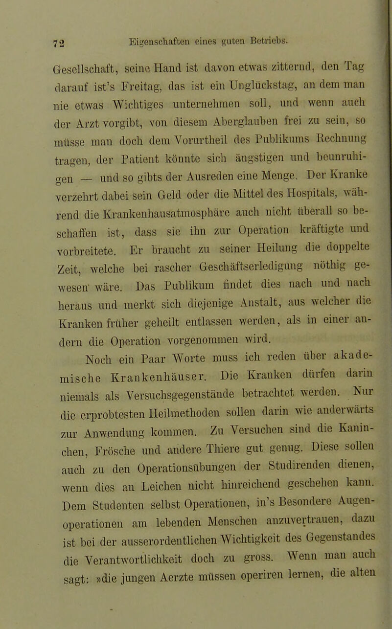 Gesellschaft, seine Hand ist davon etwas zitternd, den Tag darauf ist's Freitag, das ist ein Unglückstag, an dem man nie etwas Wichtiges unternehmen soll, und wenn auch der Arzt vorgibt, von diesem Aberglauben frei zu sein, so müsse man doch dem Vorurtheil des Publikums Rechnung tragen, der Patient könnte sich ängstigen und beunruhi- gen — und so gibts der Ausreden eine Menge. Der Kranke verzehrt dabei sein Geld oder die Mittel des Hospitals, wäh- rend die Krankenhausatmosphäre auch nicht überall so be- schaffen ist, dass sie ihn zur Operation kräftigte und vorbreitete. Er braucht zu seiner Heilung die doppelte Zeit, welche bei rascher Geschäftserledigung nöthig ge- wesen' wäre. Das Publikum findet dies nach und nach heraus und merkt sich diejenige Anstalt, aus welcher die Kranken früher geheilt entlassen werden, als in einer an- dern die Operation vorgenommen wird. Noch ein Paar Worte muss ich reden über akade- mische Krankenhäuser. Die Kranken dürfen darin niemals als Versuchsgegenstände betrachtet werden. Nur die erprobtesten Heilmethoden sollen darin wie anderwärts zur Anwendung kommen. Zu Versuchen sind die Kanin- chen, Frösche und andere Thiere gut genug. Diese sollen auch zu den Operationsübungen der Studirenden dienen, wenn dies an Leichen nicht hinreichend geschehen kann. Dem Studenten selbst Operationen, in's Besondere Augen- operationen am lebenden Menschen anzuvertrauen, dazu ist bei der ausserordentlichen Wichtigkeit des Gegenstandes die Verantwortlichkeit doch zu gross. Wenn man auch sagt: »die jungen Aerzte müssen operiren lernen, die alten