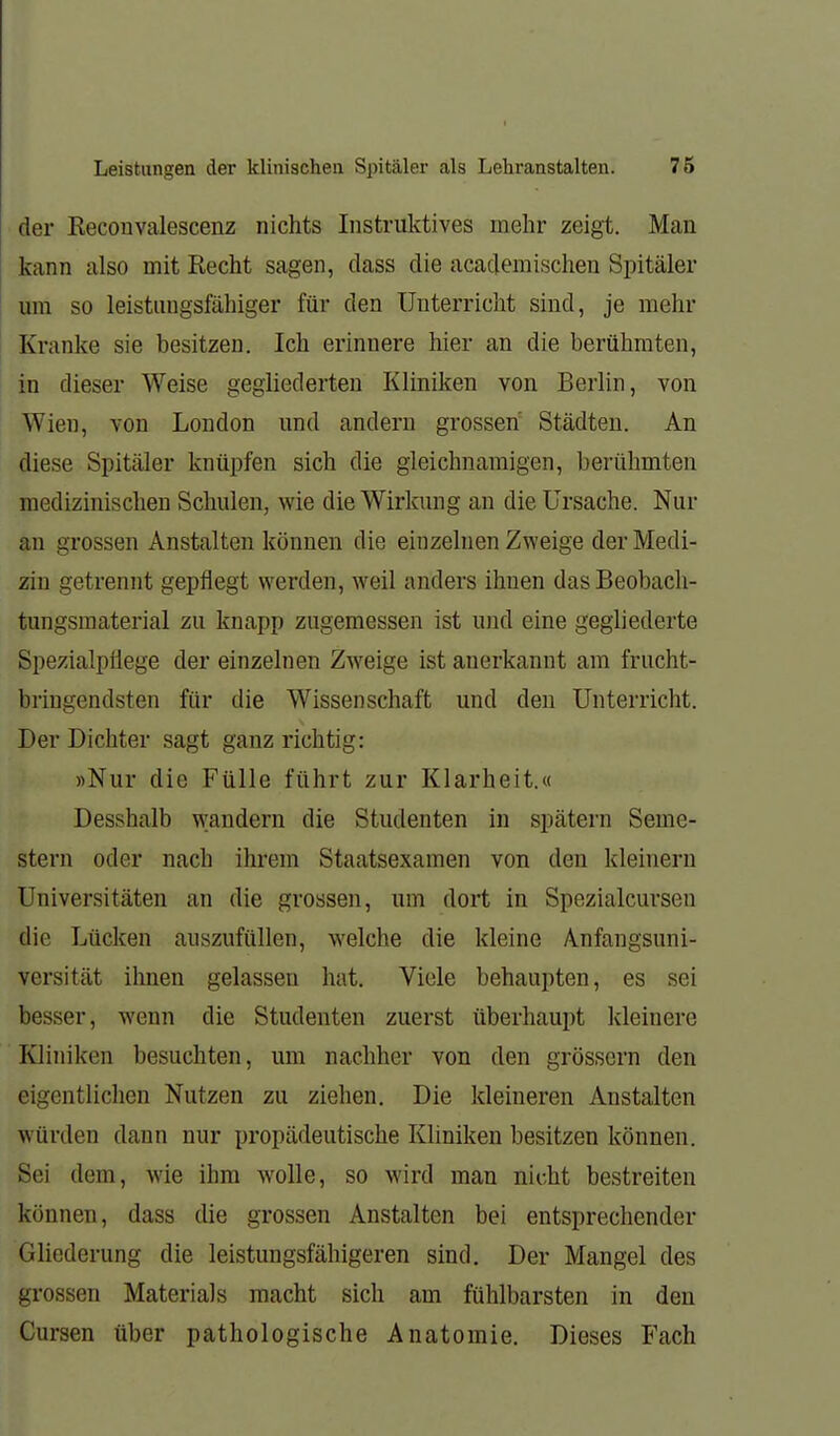 der Reconvalescenz nichts Instruktives mehr zeigt. Man kann also mit Recht sagen, dass die academischen Spitäler um so leistungsfähiger für den Unterricht sind, je mehr Kranke sie besitzen. Ich erinnere hier an die berühmten, in dieser Weise gegliederten Kliniken von Berlin, von Wien, von London und andern grosseh Städten. An diese Spitäler knüpfen sich die gleichnamigen, berühmten medizinischen Schulen, wie die Wirkung an die Ursache. Nur an grossen Anstalten können die einzelnen Zweige der Medi- zin getrennt gepflegt werden, weil anders ihnen das Beobach- tungsmaterial zu knapp zugemessen ist und eine gegliederte Spezialpilege der einzelnen Zweige ist anerkannt am frucht- bringendsten für die Wissenschaft und den Unterricht. Der Dichter sagt ganz richtig: »Nur die Fülle führt zur Klarheit.« Desshalb wandern die Studenten in spätem Seme- stern oder nach ihrem Staatsexamen von den kleinern Universitäten an die grossen, um dort in Spezialcurseu die Lücken auszufüllen, welche die kleine Anfangsuni- versität ilmen gelassen hat. Viele behaupten, es sei besser, wenn die Studenten zuerst überhaupt kleinere Kliniken besuchten, um nachher von den grössern den eigentlichen Nutzen zu ziehen. Die kleineren Anstalten würden dann nur propädeutische KUniken besitzen können. Sei dem, wie ihm wolle, so wird mau nicht bestreiten können, dass die grossen Anstalten bei entsprechender Gliederung die leistungsfähigeren sind. Der Mangel des grossen Materials macht sich am fühlbarsten in den Cursen über pathologische Anatomie. Dieses Fach