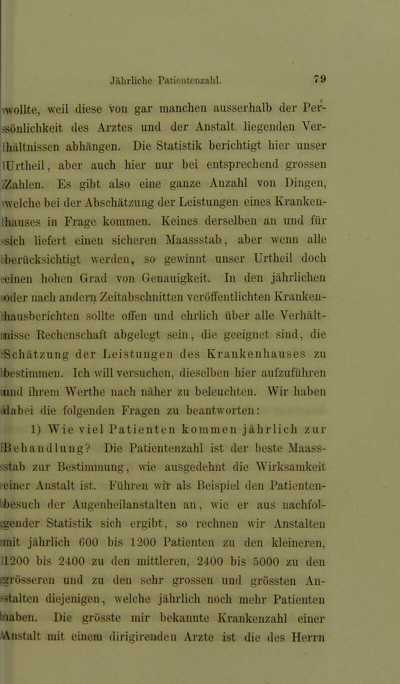 vwollte, weil diese von gar manchen ausserhalb der Per- ssönlichkeit des Ai-ztes und der Anstalt, liegenden Ver- lhältnissen abhängen. Die Statistik berichtigt hier unser lUrtheil, aber auch hier nur bei entsprechend grossen /Zahlen. Es gibt also eine ganze Anzahl von Dingen, welche bei der Abschätzung der Leistungen eines Kranken- fhauses in Frage kommen. Keines derselben an und für >-sich liefert einen sicheren Maassstab, aber wenn alle iiberücksichtigt werden, so gewinnt unser Urtheil doch •.■einen hohen Grad von Genauigkeit. In den jährlichen noder nach andeiii Zeitabschnitten veröffentlichten Kranken- lihausberichten sollte offen und ehrlich über alle Verhält- inisse Rechenschaft abgelegt sein, die geeignet sind, die j-Schätzung der Leistungen des Krankenhauses zu Ibestimmen. Ich will versuchen, dieselben hier aufzuführen lund ihrem Werthe nach näher zu beleuchten. Wir haben lidabei die folgenden Fragen zu beantworten: 1) Wie viel Patienten kommen jährlich zur iBehandlung? Die Patientenzahl ist der beste Maass- sstab zur Bestimmung, wie ausgedehnt die Wirksamkeit leiner Anstalt ist. Führen wil- als Beispiel den Patienten- bbesuch der Augenheilanstalten an, wie er aus nachfol- iigender Statistik sich ergibt, so rechnen wir Anstalten iimit jährlich 600 bis 1200 Patienten zu den kleineren, 11200 bis 2400 zu den mittleren, 2400 bis 5000 zu den [.grösseren und zu den sehr grossen und grössten Au- s3talten diejenigen, welche jährlich noch mehr Patienten litiaben. Die grösste mir bekannte Krankenzahl einer AAnstalt mit einem dirigirenden Arzte ist die des Herrn