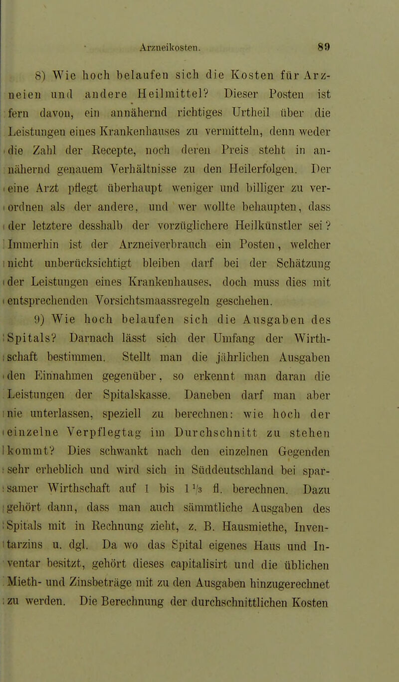 8) Wie hoch belaufen sich die Kosten für Arz- neien und andere Heilmittel? Dieser POvSten ist fern davon, ein annähernd richtiges Urtheil über die Leistungen eines Krankenhauses zu vermitteln, denn weder die Zahl der Recepte, noch deren Preis steht in an- nähernd genauem Verhältnisse zu den Heilerfolgen. Der leine Arzt pÜegt überhaiipt weniger und billiger zu ver- Iordnen als der andere, und wer wollte behaupten, dass (der letztere desshalb der vorzüglichere Heilkünstler sei ? ; Immerhin ist der Arzneiverbrauch ein Posten, welcher 1 nicht unberücksichtigt bleiben darf bei der Schätzung ider Leistungen eines Krankenhauses, doch muss dies mit t entsprechenden Vorsichtsmaassregeln geschehen. 9) Wie hoch belaufen sich die Ansgaben des ISpitals? Darnach lässt sich der Umfang der Wirth- ; Schaft bestimmen. Stellt man die jährlichen Ausgaben • den Einnahmen gegenüber, so erkennt man daran die Leistungen der Spitalskasse. Daneben darf man aber inie unterlassen, speziell zu berechnen: wie hoch der • einzelne Verpflegtag im Durchschnitt zu stehen I kommt? Dies schwankt nach den einzelnen Gegenden :sehr erheblich und wird sich in Süddeutschland bei spar- : sanier Wirthschaft auf 1 bis 1 fl. berechnen. Dazu ;gehört dann, dass man auch sämmtliche Ausgaben des : Spitals mit in Rechnung zielit, z. B. Hausmiethe, Inven- itarzins u. dgl. Da wo das Spital eigenes Haus und Li- ventar besitzt, gehört dieses capitalisirt und die üblichen Mieth- und Zinsbeträge mit zu den Ausgaben hinzugerechnet : zu werden. Die Berechnung der durchschnittlichen Kosten