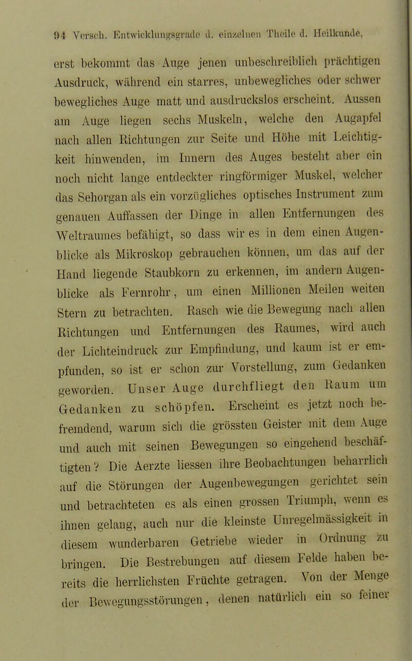 erst bekommt das Auge jenen unbeschreiblich prächtigen Ausdruck, während ein starres, unbewegliches oder schwer bewegliches Auge matt und ausdruckslos erscheint. Aussen am Auge liegen sechs Muskeln, welche den Augapfel nach allen Richtungen zur Seite und Höhe mit Leichtig- keit hinwenden, im Innern des Auges besteht aber ein noch nicht lange entdeckter ringförmiger Muskel, welcher das Sehorgan als ein vorzügliches optisches Instrument zum genauen Auffassen der Dinge in allen Entfernungen des Weltraumes befähigt, so dass wir es in dem einen Augen- blicke als Mikroskop gebrauchen können, um das auf der Hand liegende Staubkorn zu erkennen, im andern Augen- blicke als Fernrohr, um einen Milhonen Meilen weiten Stern zu betrachten. Rasch wie die Bewegung nach allen Richtungen und Entfernungen des Raumes, wird auch der Lichteindruck zur Empfindung, und kaum ist er em- pfunden, so ist er schon zur Vorstellung, zum Gedanken geworden. Unser Auge durchfliegt den Raum um Gedanken zu schöpfen. Erscheint es jetzt noch be- fremdend, warum sich die grössteu Geister mit dem Auge und auch mit seinen Bewegungen so eingehend beschäf- tigten? Die Aerzte Hessen ihre Beobachtungen beharrlich auf die Störungen der Augenbewegungen gerichtet sein und betrachteten es als einen grossen Triumph, wenn es ihnen gelaug, auch nur die kleinste Unregelmässigkeit in diesem wunderbaren Getriebe wieder in Ordnung zu bringen. Die Bestrebungen auf diesem Felde haben be- reits die herrlichsten Früchte getragen. Von der Menge der Bewegungsstörungen, denen natürlich ein so feiner