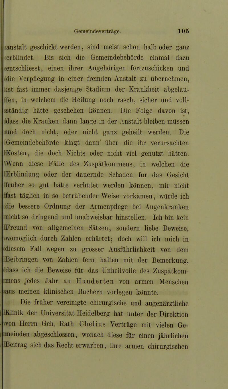 Gemeiudeverträge. 105 anstalt geschickt werden, sind meist schon halb oder ganz erblindet. Bis sich die Gemeindebehörde einmal dazu tentschliesst, einen ihrer Angehörigen fortzuschicken und (die Verpflegung in einer fremden Anstalt zu übernehmen, iist fast immer dasjenige Stadium der Krankheit abgelau- ffen, in welchem die Heilung noch rasch, sicher und voll- fStändig hätte geschehen können. Die Folge davon ist, odass die Kranken dann lange in der Anstalt bleiben müssen lund doch nicht, oder nicht ganz geheilt werden. Die (Gemeindebehörde klagt dann' über die ihr verursachten [•Kosten, die doch Nichts oder nicht viel genutzt hätten. SWenn diese Fälle des Zuspätkommens, in welchen die [Erblindung oder der dauernde Schaden für das Gesicht ffrüher so gut hätte verhütet werden können, mir nicht ffast täglich in so betrübender Weise vorkämen, würde ich (die bessere Ordnung der Armenpflege bei Augenkranken micht so dringend und unabweisbar hinstellen. Ich bin kein IFreund von allgemeinen Sätzen, sondern liebe Beweise, nvomöglich durch Zahlen erhärtet; doch will ich mich in lidiesem Fall wegen zu grosser Ausführlichkeit von dem IBeibringen von Zahlen fern halten mit der Bemerkung, idass ich die Beweise für das Unheilvolle des Zuspätkom- ! mens jedes Jahr an Hunderten von armen Menschen . iiaus meinen klinischen Büchern vorlegen könnte. Die früher vereinigte chirurgische und augenärztliche 1 IKlinik der Universität Heidelberg hat unter der Direktion . won Herrn Geh. Rath Chelius Verträge mit vielen Ge- ) imeinden abgeschlossen, wonach diese für einen jährlichen . iBeitrag sich das Recht erwarben, ihre armen chirurgischen